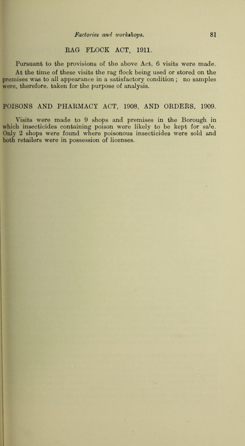 EAG FLOCK ACT, 1911. Pursuant to the provisions of the above Act, 6 visits were made. At the time of these visits the rag flock being used or stored on the premises was to all appearance in a satisfactory condition; no samples were, therefore, taken for the purpose of analysis. POISONS AND PHAEMACY ACT, 1908, AND OEDEES, 1909. Visits were made to 9 shops and premises in the Borough in which insecticides containing poison were likely to be kept for sa^e. Only 2 shops were found where poisonous insecticides were sold and both retailers were in possession of licenses.