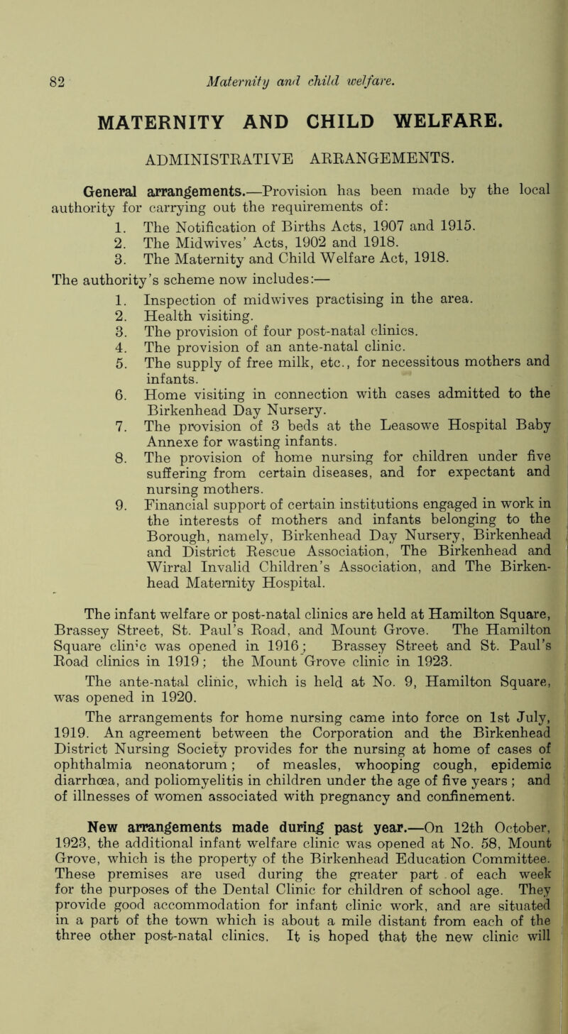 MATERNITY AND CHILD WELFARE. ADMINISTEATIVE AEEANGEMENTS. General arrangements.—Provision has been made by the local authority for carrying out the requirements of: 1. The Notification of Births Acts, 1907 and 1915. 2. The Midwives’ Acts, 1902 and 1918. 3. The Maternity and Child Welfare Act, 1918. The authority’s scheme now includes:— 1. Inspection of midwives practising in the area. 2. Health visiting. 3. The provision of four post-natal clinics. 4. The provision of an ante-natal clinic. 5. The supply of free milk, etc., for necessitous mothers and infants. 6. Home visiting in connection with cases admitted to the Birkenhead Day Nursery. 7. The provision of 3 beds at the Leasowe Hospital Baby Annexe for wasting infants. 8. The provision of home nursing for children under five suffering from certain diseases, and for expectant and nursing mothers. 9. Financial support of certain institutions engaged in work in the interests of mothers and infants belonging to the Borough, namely, Birkenhead Day Nursery, Birkenhead and District Eescue Association, The Birkenhead and Wirral Invalid Children’s Association, and The Birken- head Maternity Hospital. The infant welfare or post-natal clinics are held at Hamilton Square, Brassey Street, St. Paul’s Eoad, and Mount Grove. The Hamilton Square clime was opened in 1916; Brassey Street and St. Paul’s Eoad clinics in 1919; the Mount Grove clinic in 1923. The ante-natal clinic, which is held at No. 9, Hamilton Square, was opened in 1920. The arrangements for home nursing came into force on 1st July, 1919. An agreement between the Corporation and the Birkenhead District Nursing Society provides for the nursing at home of cases of ophthalmia neonatorum; of measles, whooping cough, epidemic diarrhoea, and poliomyelitis in children under the age of five years ; and of illnesses of women associated with pregnancy and confinement. New arrangements made during past year.—On 12th October, 1923, the additional infant welfare clinic was opened at No. 58, Mount Grove, which is the property of the Birkenhead Education Committee. These premises are used during the greater part of each week for the purposes of the Dental Clinic for children of school age. They provide good accommodation for infant clinic work, and are situated in a part of the town which is about a mile distant from each of the three other post-natal clinics. It is hoped that the new clinic will