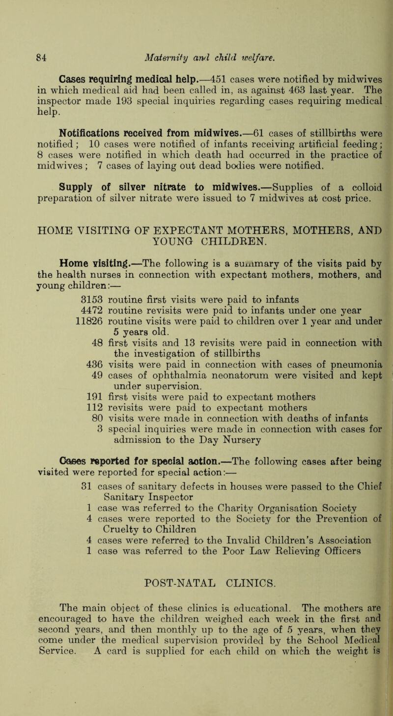 Cases requiring medical help.—451 cases were notified by mid wives in which medical aid had been called in, as against 463 last year. The inspector made 193 special inquiries regarding cases requiring medical help. Notifications received from midwives.—61 cases of stillbirths were notified; 10 cases were notified of infants receiving artificial feeding; 8 cases were notified in which death had occurred in the practice of midwives; 7 cases of laying out dead bodies were notified. Supply of silver nitrate to midwives.—Supplies of a colloid preparation of silver nitrate were issued to 7 midwives at cost price. HOME VISITING OF EXPECTANT MOTHEBS, MOTHEKS, AND YOUNG CHILDBEN. Home visiting.—The following is a suiximary of the visits paid by the health nurses in connection with expectant mothers, mothers, and young children:— 3153 routine first visits were paid to infants 4472 routine revisits were paid to infants under one year 11826 routine visits were paid to children over 1 year and under 5 years old. 48 first visits and 13 revisits were paid in connection with the investigation of stillbirths 436 visits were paid in connection with cases of pneumonia 49 cases of ophthalmia neonatorum were visited and kept under supervision. 191 first visits were paid to expectant mothers 112 revisits were paid to expectant mothers 80 visits were made in connection with deaths of infants 3 special inquiries were made in connection with cases for admission to the Day Nursery Oases reported for special action.—The following cases after being visited were reported for special action:— 31 cases of sanitary defects in houses were passed to the Chief Sanitary Inspector 1 case was referred to the Charity Organisation Society 4 cases were reported to the Society for the Prevention of Cruelty to Children 4 cases were referred to the Invalid Children’s Association 1 case was referred to the Poor Law Believing Officers POST-NATAL CLINICS. The main object of these clinics is educational. The mothers are encouraged to have the children weighed each week in the first and second years, and then monthly up to the age of 5 years, when they come under the medical supervision provided by the School Medical Service. A card is supplied for each child on which the weight is