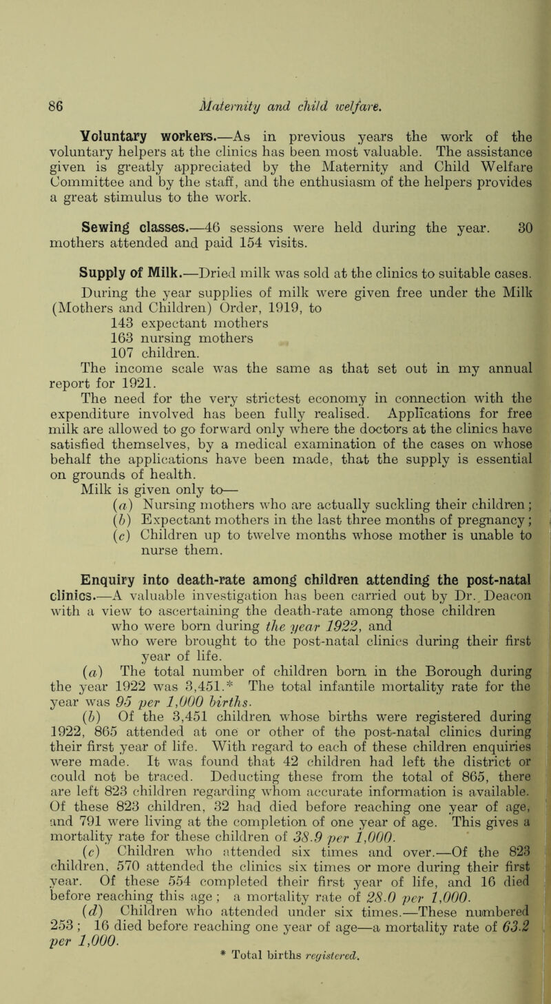 Voluntary workers.—As in previous years the work of the voluntary helpers at the clinics has been most valuable. The assistance given is greatly appreciated by the Maternity and Child Welfare Committee and by the stah, and the enthusiasm of the helpers provides a great stimulus to the work. Sewing classes.—46 sessions were held during the year. 30 mothers attended and paid 154 visits. Supply of Milk. —Dried milk was sold at the clinics to suitable cases. During the year supplies of milk were given free under the Milk (Mothers and Children) Order, 1919, to 143 expectant mothers 163 nursing mothers 107 children. The income scale was the same as that set out in my annual report for 1921. The need for the very strictest economy in connection with the expenditure involved has been fully realised. Applications for free milk are allowed to go forward only where the doctors at the clinics have satisfied themselves, by a medical examination of the cases on whose behalf the applications have been made, that the supply is essential on grounds of health. Milk is given only to— (u) Nursing mothers who are actually suckling their children; (5) Expectant mothers in the last three months of pregnancy ; (c) Children up to twelve months whose mother is unable to nurse them. Enquiry into death-rate amon^ children attending the post-natal clinics.—A valuable investigation has been carried out by Dr.^Deacon with a view to ascertaining the death-rate among those children who were born during the year 1922, and who were brought to the post-natal clinics during their first year of life. {a) The total number of children bom in the Borough during the year 1922 was 3,451.* The total infantile mortality rate for the year was 95 per 1,000 births. (h) Of the 3,451 children whose births were registered during 1922, 865 attended at one or other of the post-natal clinics during their first year of life. With regard to each of these children enquiries were made. It was found that 42 children had left the district or could not be traced. Deducting these from the total of 865, there are left 823 children regarding whom accurate information is available. Of these 823 children, 32 had died before reaching one year of age, and 791 were living at the completion of one year of age. This gives a mortality rate for these children of 38.9 per 1,000. (c) Children who attended six times and over.—Of the 823 children, 570 attended the clinics six times or more during their first year. Of these 554 completed their first year of life, and 16 died before reaching this age; a mortality rate of 28.0 per 1,000. (d) Children who attended under six times.—These numbered 253; 16 died before reaching one year of age—a mortality rate of 63.2 per 1,000. * Total births registered.