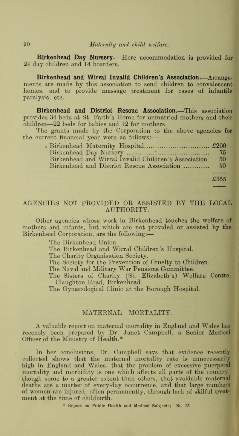Birkenhead Day Nursery.—Here accommodation is provided for 24 day children and 14 boarders. Birkenhead and Wirral Invalid Children’s Association Arrange- ments are made by this association to send children to convalescent homes, and to provide massage treatment for cases of infantile paralysis, etc. Birkenhead and District Rescue Association.—This association provides 34 beds at St. Faith’s Home for unmarried mothers and their children—22 beds for babies and 12 for mothers. The grants made by the Corporation to the above agencies for the current financial year were as follows:— # Birkenhead Maternity Hospital £200 Birkenhead Day Nursery 75 Birkenhead and Wirral Invalid Children’s Association 30 Birkenhead and District Rescue Association 50 £355 AGENCIES NOT PROVIDED OR ASSISTED BY THE LOCAL AUTHORITY. Other agencies whose work in Birkenhead touches the welfare of mothers and infants, but which are not provided or assisted by the Birkenhead Corporation, are the following:— The Birkenhead Union. The Birkenhead and Wirral Children’s Hospital. The Charity Organisation Society. The Society for the Prevention of Cruelty to Children. The Naval and Military War Pensions Committee. The Sisters of Charity (St. Elizabeth’s) Welfare Centre, Claughton Road, Birkenhead. The Gynaecological Clinic at the Borough Hospital. MATERNAL MORTALITY. A valuable report on maternal mortality in England and Wales has recently been prepared by Dr. Janet Campbell, a Senior Medical Officer of the Ministry of Health.* In her conclusions. Dr. Campbell says that evidence recently collected shows that the maternal mortality rate is unnecessarily high in England and Wales, that the problem of excessive puerperal mortality and morbidity is one which affects all parts of the country, though some to a greater extent than others, that avoidable maternal deaths are a matter of every-day occurrence, and that large numbers of women are injured, often permanently, through lack of skilful treat- ment at the time of childbirth. * Report on Public Health and Medical Subjects; No. 25.