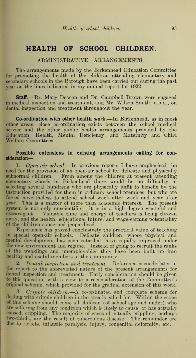HEALTH OF SCHOOL CHILDREN. ABMINISTEATIVE AEEANGEMENTS. The arrangements made by the Birkenhead Education Committee for promoting the health of the children attending elementary and secondary schools in the Borough have been carried out during the past year on the lines indicated in my annual report for 1922. Staff.—Dr. Mary Deacon and Dr. Campbell Brown were engaged in medical inspection and treatment, and Mr. Wilson Smith, l.d.s., on dental inspection and treatment throughout the year. Co-ordination with other health work.—In Birkenhead, as in most other areas, close co-ordination exists between the school medical service and the other public health arrangements provided by the Education, Health, Mental Deficiency, and Maternity and Child Welfare Commttees. Possible extensions in existing arrangements calling for con- sideration— 1. Open-air school.—In previous reports I have emphasised the need for the provision of an open-air school for delicate and physically subnormal children. From among the children at present attending elementary schools in Birkenhead there would be no difficulty in selecting several hundreds who are physically unfit to benefit by the instruction provided for them in ordinary school premises, but who are forced nevertheless to attend school week after week and year after year. This is a matter of more than academic interest. The present system is not only unscientific; it is in a high degree wasteful and extravagant. Valuable time and energy of teachers is being thrown away, and the health, educational future, and wage-earning potentiality of the children concerned jeopardised. Experience has proved conclusively the practical value of teaching in special open-air schools. Delicate children, whose physical and mental development has been retarded, have rapidly improved under the new environment and regime. Instead of going to recruit the ranks of the weaklings and unemployables they have been built up into healthy and useful members of the community. 2. Dental inspection and treatment.—Reference is made later in the report to the abbreviated nature of the present arrangements for dental inspection and treatment. Early consideration should be given to this question, with a view to a reconsideration of the Committee’s original scheme, which provided for the gradual extension of this work. 3. Cripple children.—A co-ordinated and complete scheme for dealing with cripple children in the area is called for. Within the scope of this scheme should come all children (of school age and under) who are suffering from any condition which is likely to cause, or has actually caused, crippling. The majority of cases of actually crippling, perhaps two-thirds, are the result of tuberculous disease. The remainder are due to rickets, infantile paralysis, injury, congenital deformity, etc.