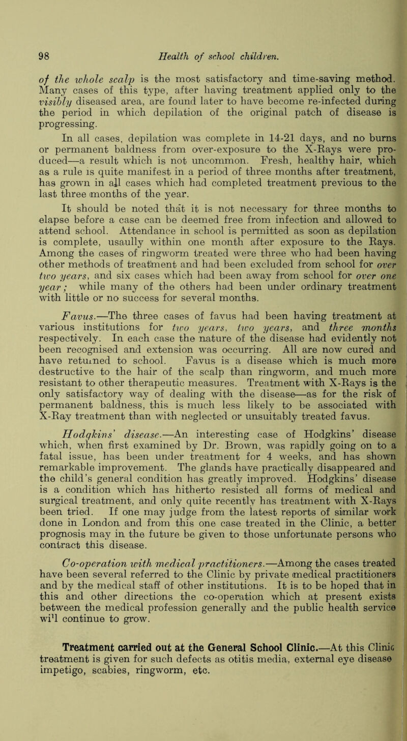 of the whole scalp is the most satisfactory and time-saving method. Many cases of this type, after having treatment applied only to the visibly diseased area, are found later to have become re-infected during the period in which depilation of the original patch of disease is progressing. In all cases, depilation was complete in 14-21 days, and no bums or permanent baldness from over-exposure to the X-Eays were pro- duced—a result which is not uncommon. Fresh, healthy hair, which as a rule is quite manifest in a period of three months after treatment, has grown in all cases which had completed treatment previous to the last three months of the year. It should be noted that it is not necessary for three months to elapse before a case can be deemed free from infection and allowed to attend school. Attendance in school is permitted as soon as depilation is complete, usaully within one month after exposure to the Bays. Among the cases of ringworm treated were three who had been having other methods of treatment and had been excluded from school for over tiDO years, and six cases which had been away from school for over one year; while many of the others had been under ordinary treatment with little or no success for several months. Favus.—The three cases of favus had been having treatment at various institutions for two years, two years, and three months respectively. In each case the nature of the disease had evidently not been recognised and extension was occurring. All are now cured and have retuined to school. Favus is a disease which is much more destructive to the hair of the scalp than ringworm, and much more resistant to other therapeutic measures. Treatment with X-Eays is the only satisfactory way of dealing with the disease^—as for the risk of permanent baldness, this is much less likely to be associated with X-Eay treatment than with neglected or unsuitably treated favus. Hodgkins' disease.—An interesting case of Hodgkins’ disease which, when first examined by Dr. Brown, was rapidly going on to a fatal issue, has been under treatment for 4 weeks, and has shown remarkable improvement. The glands have practically disappeared and the child’s general condition has greatly improved. Hodgkins’ disease is a condition which has hitherto resisted all forms of medical and surgical treatment, and only quite recently has treatment with X-Eays been tried. If one may judge from the latest reports of similar work done in London and from this one case treated in the Clinic, a better prognosis may in the future be given to those unfortunate persons who contract this disease. Co-operation with medical practitioners.—Among the cases treated have been several referred to the Clinic by private medical practitioners and by the medical staff of other institutions. It is to be hoped that in this and other directions the co-operation which at present exists between the medical profession generally and the public health service wifi continue to grow. Treatment carried out at the General School Clinic.—At this Clinic treatment is given for such defects as otitis media, external eye disease impetigo, scabies, ringworm, etc.