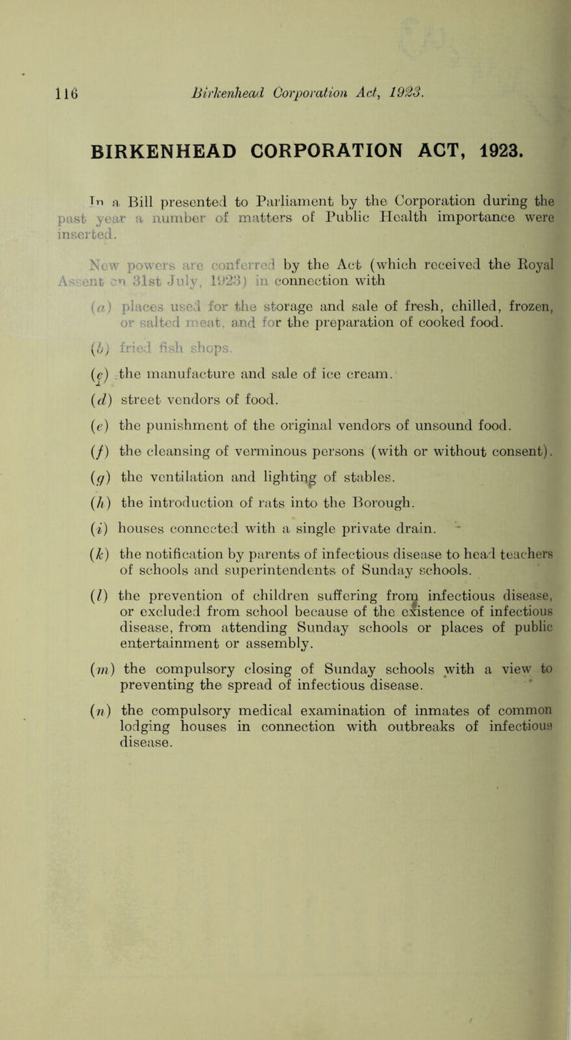 BIRKENHEAD CORPORATION ACT, 1923. Tn R, Bill presented to Parliament by the Corporation during the past year a number of matters of Public Health importance were inserted. New powers are conferred by the Act (which received the Eoyal Assent cn 31st July, 1923) in connection with {a) places used for the storage and sale of fresh, chilled, frozen, or salted meat, and for the preparation of cooked food. (6) fried hsh shops. (e) .the manufacture and sale of ice cream. (d) street vendors of food. (e) the punishment of the original vendors of unsound food. (/) the cleansing of verminous persons (with or without consent). (g) the ventilation and lighting of stables. (h) the introduction of rats into the Borough. (i) houses connected with a single private drain. {k) the notification by parents of infectious disease to head teachers of schools and superintendents of Sunday schools. (1) the prevention of children suffering frorj infectious disease, or excluded from school because of the existence of infectious disease, from attending Sunday schools or places of public entertainment or assembly. (???) the compulsory closing of Sunday schools with a view to preventing the spread of infectious disease. (??) the compulsory medical examination of inmates of common lodging houses in connection with outbreaks of infectious disease.