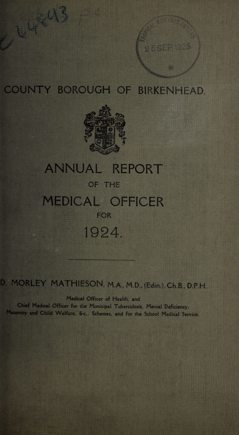 COUNTY BOROUGH OF BIRKENHEAD. ANNUAL REPORT OF THE MEDICAL OFFICER FOR 1924. D. MORLEY ^THIESON, M.A.,M.D.,(Edin.),Ch.B.,D.P.H. Medical Officer of Health, and Chief Medical Officer for the Municipal Tuberculosis, Mental Deficiency, Maternity and Child Welfare, &-c,. Schemes, and for the School Medfcal Service.