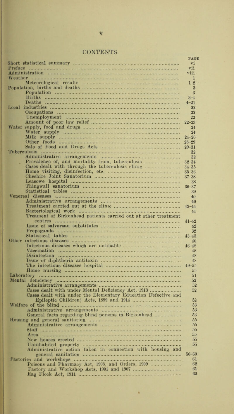 CONTENTS. PAGE Short statistical summary vi 1’reface vii Administration viii W eather 1 Meteorolojjical results 1-2 Population, births and deaths 3 Population 3 Births 3-4 Deaths 4-21 Local industries 22 Occupations 22 L' nemploynient 22 Amount of poor law relief 22-23 Water supply, food and drugs 24 Water supply 24 Milk supply 24-26 Other fo^s 28-29 Sale of Food and Drugs Acts 29-31 Tuberculosis 32 Administrative arrangements 32 Prevalence of, and mortality from, tuberculosis 32-34 Cases dealt with through the tuberculosis clinic 34-35 Home visiting, disinfection, etc 35-36 Cheshire Joint Sanatorium 37-38 Leasowe hospital 38 Thingwall sanatorium 36-37 Statistical tables 39 V'^enereal diseases 40 Administrative arrangements 40 Treatment carried out at the clinic 43-44 Bacteriological work 41 ■ Treament of Birkenhead patients carried out at other treatment centres 41-42 Issue of salvarsan substitutes 42 *' Propaganda 32 Statistical tables 43-45 Other infectious diseases 46 Infectious diseases which are notifiable 46-48 Vaccination 48 Disinfection 48 Issue of diphtheria antitoxin 48 The infectious diseases hospital 49-53 Home nursing 53 Laboratory 51 Mental denciency 52 Administrative arrangements 52 Cases dealt with under Mental Deficiency Act, 1913 52 Cases dealt with under the Elementary Education Defective and Epileptic Children) Acts, 1899 and 1914 52 Welfare of the blind 53 Administrative arrangements 53 General facts regarding blind persons in Birkenhead 53 Housing and general sanitation 55 Administrative arrangements 55 Staff 55 Area 55 New houses erected 55 Uninhabited property 55 Administrative action taken in connection with housing and general sanitation 56-60 Factories and workshops 61 Poisons and Pharmacy Act, 1908, and Orders, 1909 62 Factory and Workshop Acts, 1901 and 1907 61 Bag Flock Act, 1911 62 t