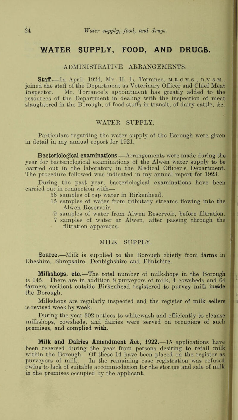 WATER SUPPLY, FOOD, AND DRUGS. ADMINISTEATIVE AEEANGEMENTS. Staff.—In April, 1924, Mr. H. L. Torrance, m.r.c.v.s., d.v.s.m., joined the staff of the Department as Veterinary Officer and Chief Meat \ inspector. Mr. Torrance’s appointment has greatly added to the ) resources of the Department in dealing with the inspection of meat i slaughtered in the Borough, of food stuffs in transit, of dairy cattle, &c. WATEE SUPPLY. Particulars regarding the water supply of the Borough were given in detail in my annual report for 1921. Bacteriological examinations.—Arrangements were made during the year for bacteriological examinations of the Alwen water supply to be carried out in the laboratory in the Medical Officer’s Department. ) The procedure followed was indicated in my annual report for 1923. During the past year, bacteriological examinations have been ' carried out in connection with— 53 samples of tap water in Birkenhead. 15 samples of water from tributary streams flowing into the i ,, Alwen Eeservoir. 9 samples of water from Alwen Eeservoir, before filtration, ([f; 7 samples of water at Alwen, after passing through the i _ filtration apparatus. MILK SUPPLY. ' Source.—Milk is supplied to the Borough chiefly from farms iii ii Cheshire, Shropshire, Denbighshire and Flintshire. Milkshops, etc.—The total number of milkshops in the Borough ^ is 145. There are in addition 8 purveyors of milk, 4 cowsheds and 64 I' farmers resident outside Birkenhead registered to purvey milk inside h, the Borough. , Milkshops are regularly inspected and the register of milk sellers : do; is revised week by week. During the year 302 notices to whitewash and efficiently to cleanse -i milkshops, cowsheds, and dairies were served on occupiers of such i premises, and complied with. Milk and Dairies Amendment Act, 1922 15 applications have ' been received during the year from persons desiring to retail milk i within the Borough. Of these 14 have been placed on the register as , purveyors of milk. In the remaining case registration was refused i owing to lack of suitable accommodation for the storage and sale of milk \ in the premises occupied by the applicant. ,