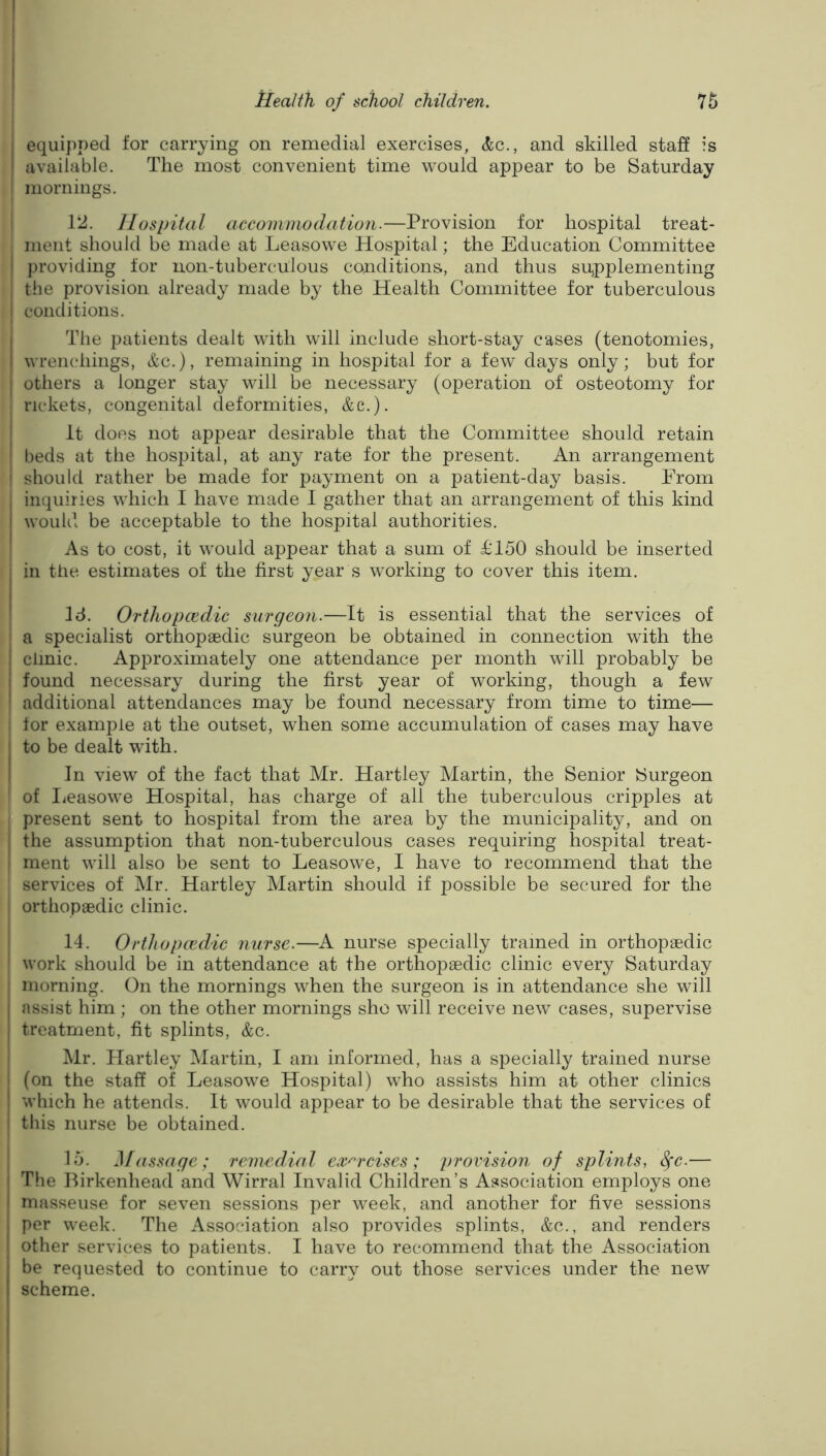 equipped for carrying on remedial exercises, and skilled staS is available. The most convenient time would appear to be Saturday mornings. 12. Hospital accommodation.—Provision for hospital treat- ment should be made at Leasowe Hospital; the Education Committee providing for non-tuberculous conditions, and thus supplementing the provision already made by the Health Committee for tuberculous conditions. The patients dealt with will include short-stay cases (tenotomies, I wrenchings, &c.), remaining in hospital for a few days only; but for j others a longer stay will be necessary (operation of osteotomy for I rickets, congenital deformities, &c.). I It does not appear desirable that the Committee should retain I beds at the hospital, at any rate for the present. An arrangement ' should rather be made for payment on a patient-day basis. From inquiries which I have made I gather that an arrangement of this kind would be acceptable to the hospital authorities. As to cost, it would appear that a sum of £150 should be inserted j in the estimates of the first year s working to cover this item. Id. Orthopccdic surgeon.—It is essential that the services of I a specialist orthopaedic surgeon be obtained in connection with the I clinic. Approximately one attendance per month will probably be i found necessary during the first year of working, though a few ! additional attendances may be found necessary from time to time— : for example at the outset, when some accumulation of cases may have I to be dealt with. I In view of the fact that Mr. Hartley Martin, the Senior Surgeon ' of Ijeasowe Hospital, has charge of all the tuberculous cripples at present sent to hospital from the area by the municipality, and on I the assumption that non-tuberculous cases requiring hospital treat- ; ment will also be sent to Leasowe, I have to recommend that the services of Mr. Hartley Martin should if possible be secured for the orthopaedic clinic. 14. Orthopcedic nurse.—A nurse specially trained in orthopaedic ! work should be in attendance at the orthopaedic clinic every Saturday ; morning. On the mornings when the surgeon is in attendance she will { assist him ; on the other mornings she will receive new cases, supervise { treatment, fit splints, &c. ' Mr. Hartley Martin, I am informed, has a specially trained nurse : (on the staff of Leasowe Hospital) who assists him at other clinics I which he attends. It would appear to be desirable that the services of ' this nurse be obtained. i 15. }[assage; remedial exm'cises; provision of splints, ^c.— I The Birkenhead and Wirral Invalid Children’s Association employs one I masseuse for seven sessions per w^eek, and another for five sessions ( per week. The Association also provides splints, &c., and renders I other services to patients. I have to recommend that the Association j be requested to continue to carry out those services under the new