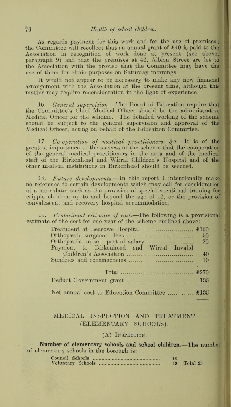 As regards payment for this work and for the use of premises; the Committee will recollect that en annual grant of £40 is paid to the Association in recognition of work done at present (see above, paragraph 9) and that the premises at 46, Albion Street are let to the Association with the proviso that the Committee may have the use of them for clinic purposes on Saturday mornings. It would not appear to be necessary to make any new financial arrangement with the Association at the present time, although this matter may require reconsideration in the light of experience. 16. General supervision.—The Board of Education require that the Committee’s Chief Medical Officer should be the administrative Medical Officer for the scheme. The detailed working of the scheme should be subject to the general supervision and approval of the Medical Officer, acting on behalf of the Education Committee. 17. Co-operation of medical practitioners, ^'C.—It is of the greatest importance to the success of the scheme that the co-operation of the general medical practitioners in the area and of the medical staff of the Birkenhead and Wirrai Children’s Hospital and of the other medical institutions in Birkenhead should be secured. 18. Future developments.—In this report I intentionally make, no reference to certain developments which may call for consideration at a later date, such as the provision of special vocational training for cripple children up to and beyond the age of 16, or the provision of convalescent and recovery hospital accommodation. 19. Provisional estimate of cost.—The following is a provisional estimate of the cost for one year of the scheme outlined above:— Treatment at Leasowe Hospital £150 Orthop^Edic surgeon: fees 50 Orthopaedic nurse: part of salary 20 Payment to Birkenhead and Wirrai Invalid Children’s Association 40 Sundries and contingencies 10 Total £270 Deduct Government grant 135 Net annual cost to Education Committee £135 MEDICAL INSPECTION AND TKEATMENT (ELEMENTAEY SCHOOLS). (A) Inspection. Number of elementary schools and school children The number of elementary schools in the borough is: Council Schools 16 Vohintary Schools 19 Total 35