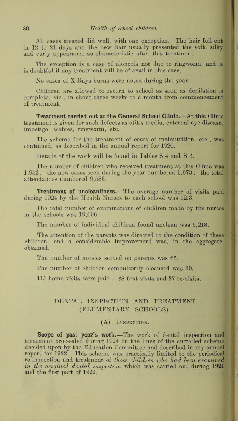 cases treated did well, with one exception. The hair fell out in 12 to 21 days and the new- hair usually presented the soft, silky and curly appearance so characteristic after this treatment. The exception is a case of alopecia not due to ringworm, and it is doubtful if any treatment will be of avail in this case. No cases of X-Eays burns were noted during the year. Children are allowed to return to school as soon as depilation is complete, viz., in about three weeks to a month from commencement of treatment. Treatment carried out at the General School Clinic.—At this Clinic treatment is given for such defects as otitis media, external eye disease, impetigo, scabies, ringworm, etc. The scheme for the treatment of cases of malnutrition, etc., was continued, as described in the annual report for 1920. Details of the work will be found in Tables S 4 and S 6. The number of children wEo received treatment at this Clinic was 1,952 ; the new cases seen during the year numbered 1,673 ; the total attendances numbered 9,583. Treatment of uncleanliness.—The average number of visits paid during 1924 by the Health Nurses to each school was 12.3. The total number of examinations of children made by the nurses m the schools was 19,696. f The number of individual children found unclean was 5,218. The attention of the parents was directed to the condition of these children, and a considerable improvement was, in the aggregate, obtained. The number of notices served on parents was 65. The number ol children compulsorily cleansed was 30, 115 home visits were paid ; 88 first visits and 27 re-visits. DENTAL INSPECTION AND TEEATMENT (ELEMENTAEY SCHOOLS). (A) Inspection. Scope of past year’s work.—The work of dental inspection and treatment proceeded during 1924 on the lines of the curtailed scheme decided upon by the Education Committee and described in my annual report for 1922. This scheme was practically limited to the periodical re-inspection and treatment of those children loho had heen examined in the original dental inspection which was carried out during 1921 and the first pa,rt of 1922,