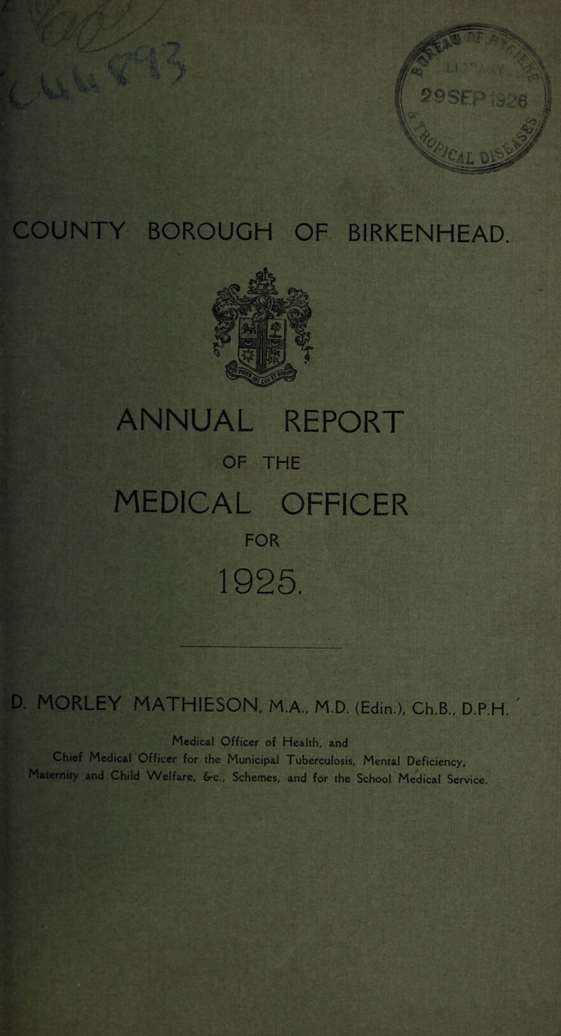 COUNTY BOROUGH OF BIRKENHEAD. ANNUAL REPORT OF THE MEDICAL OFFICER FOR 1925. D. MORLEY MATHIESON, M.A., M.D. (Edin.), Ch.B., D.P.H. Medical Officer of Health, and Chief Medical Officer for the Municipal Tuberculosis, Mental Deficiency, Maternity and Child Welfare, 6-c., Schemes, and for the School Medical Service.