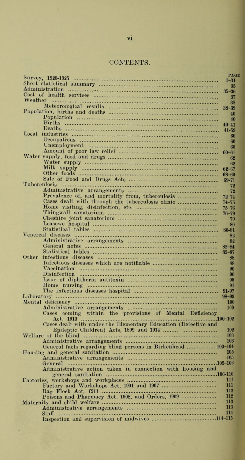 CONTENTS. Survey, 1920-1925 Short statistical summary Administration I”!.'”.”!! Cost of health services Weather Meteorological results Population, births and deaths Population Births Deaths Local industries Occupations Unemployment Amount of poor law relief Water supply, food and drugs Water supply Milk supply Other foods Sale of Food and Drugs Acts Tuberculosis Administrative arrangements Prevalence of, and mortality from, tuberculosis Cases dealt with through the tuberculosis clinic Home visiting, disinfection, etc Thingwall sanatorium Cheshire joint sanatorium Leasowe hospital Statistical tables Venereal diseases Administrative arrangements General notes Statistical tables Other infectious diseases Infectious diseases which are notifiable Vaccination Disinfection Issue of diphtheria antitoxin Home nursing The infectious diseases hospital Laboratory Mental deficiency Administrative arrangements Cases coming within the provisions of Mental Deficiency PAGE 1-34 35 35-36 37 38 38-39 40 40 40- 41 41- 59 60 60 60 60-61 62 62 62-67 68- 69 69- 71 72 72 72-74 74- 75 75- 76 76- 79 79 80 80-81 82 82 82-84 85-87 88 88 90 90 90 91 91-97 98-99 100 100 Act, 1913 100-102 Cases dealt with under the Elementary Education (Defective and Epileptic Children) Acts, 1899 and 1914 102 Welfare of the blind 103 Administrative arrangements 103 General facts regarding blind persons in Birkenhead 103-104 Housing and general sanitation 105 Administrative arrangements 105 General 105-106 Administrative action taken in connection with housing and general sanitation 106-110 Factories, workshops and workplaces Ill Factory and Workshops Act, 1901 and 1907 Ill Rag Flock Act, 1911 112 Poisons and Pharmacy Act, 1908, and Orders, 1909 112 Maternity and child welfare 113 Administrative arrangements 113 Staff ID Inspection and supervision of midwives 114-115