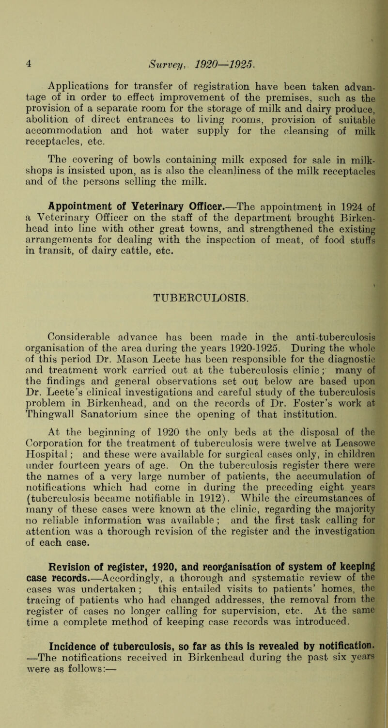Applications for transfer of registration have been taken advan- tage of in order to effect improvement of the premises, such as the provision of a separate room for the storage of milk and dairy produce, abolition of direct entrances to living rooms, provision of suitable accommodation and hot water supply for the cleansing of milk receptacles, etc. The covering of bowls containing milk exposed for sale in milk- shops is insisted upon, as is also the cleanliness of the milk receptacles and of the persons selling the milk. Appointment of Veterinary Officer.—The appointment in 1924 of a Veterinary Officer on the staff of the department brought Birken- head into line with other great towns, and strengthened the existing arrangements for dealing with the inspection of meat, of food stuffs in transit, of dairy cattle, etc. TUBERCULOSIS. Considerable advance has been made in the anti-tuberculosis organisation of the area during the years 1920-1925. During the whole of this period Dr. Mason Leete has been responsible for the diagnostic and treatment work carried out at the tuberculosis clinic; many of the findings and general observations set out below are based upon Dr. Leete’s clinical investigations and careful study of the tuberculosis problem in Birkenhead, and on the records of Dr. Foster’s work at Thingwall Sanatorium since the opening of that institution. At the beginning of 1920 the only beds at the disposal of the Corporation for the treatment of tuberculosis were twelve at Leasowe Hospital; and these were available for surgical cases only, in children under fourteen years of age. On the tuberculosis register there were the names of a very large number of patients, the accumulation of notifications which had come in during the preceding eight years (tuberculosis became notifiable in 1912). While the circumstances of many of these cases were known at the clinic, regarding the majority no reliable information was available; and the first task calling for attention was a thorough revision of the register and the investigation of each case. Revision of register, 1920, and reorganisation of system of keeping case records.—Accordingly, a thorough and systematic review of the cases was undertaken; this entailed visits to patients’ homes, the tracing of patients who had changed addresses, the removal from the register of cases no longer calling for supervision, etc. At the same time a complete method of keeping case records was introduced. Incidence of tuberculosis, so far as this is revealed by notification. —The notifications received in Birkenhead during the past six years were as follows:—■