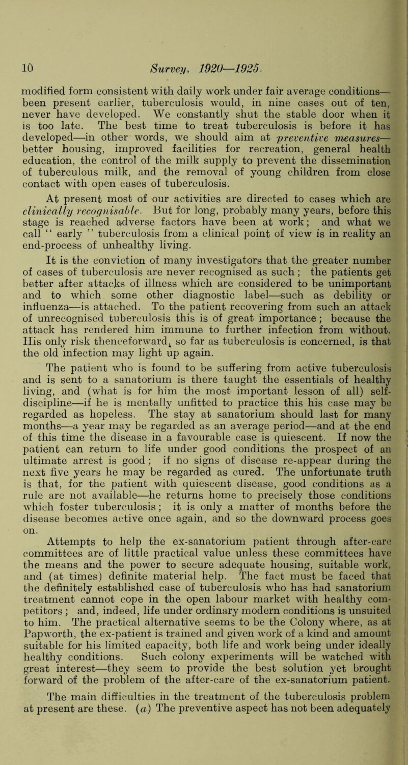 modified form consistent with daily work under fair average conditions— been present earlier, tuberculosis would, in nine cases out of ten, never have developed. We constantly shut the stable door when it is too late. The best time to treat tuberculosis is before it has developed—in other words, we should aim at preventive measures— better housing, improved facilities for recreation, general health education, the control of the milk supply to prevent the dissemination of tuberculous milk, and the removal of young children from close contact with open cases of tuberculosis. At present most of our activities are directed to cases which are clinically recognisable. But for long, probably many years, before this stage is reached adverse factors have been at work; and what we call ‘ ‘ early ’ ’ tuberculosis from a clinical point of view is in reality an end-process of unhealthy living. It is the conviction of many investigators that the greater number of cases of tuberculosis are never recognised as such; the patients get better after attacks of illness which are considered to be unimportant and to which some other diagnostic label—such as debility or influenza—is attached. To the patient recovering from such an attack of unrecognised tuberculosis this is of great importance; because the attack has rendered him immune to further infection from without. His only risk thenceforward 4 so far as tuberculosis is concerned, is that the old infection may light up again. The patient who is found to be suffering from active tuberculosis and is sent to a sanatorium is there taught the essentials of healthy living, and (what is for him the most important lesson of all) self- discipline—if he is mentally unfitted to practice this his case may be regarded as hopeless. The stay at sanatorium should last for many months—a year may be regarded as an average period—and at the end of this time the disease in a favourable case is quiescent. If now the patient can return to life under good conditions the prospect of an ultimate arrest is good; if no signs of disease re-appear during the next five years he may be regarded as cured. The unfortunate truth is that, for the patient with quiescent disease, good conditions as a rule are not available—he returns home to precisely those conditions which foster tuberculosis; it is only a matter of months before the disease becomes active once again, and so the downward process goes on. Attempts to help the ex-sanatorium patient through after-care committees are of little practical value unless these committees have the means and the power to secure adequate housing, suitable work, and (at times) definite material help. The fact must be faced that the definitely established case of tuberculosis who has had sanatorium treatment cannot cope in the open labour market with healthy com- petitors ; and, indeed, life under ordinary modern conditions is unsuited to him. The practical alternative seems to be the Colony where, as at Pap worth, the ex-patient is trained and given work of a kind and amount suitable for his limited capacity, both life and work being under ideally healthy conditions. Such colony experiments will be watched with great interest—they seem to provide the best solution yet brought forward of the problem of the after-care of the ex-sanatorium patient. The main difficulties in the treatment of the tuberculosis problem at present are these. (a) The preventive aspect has not been adequately