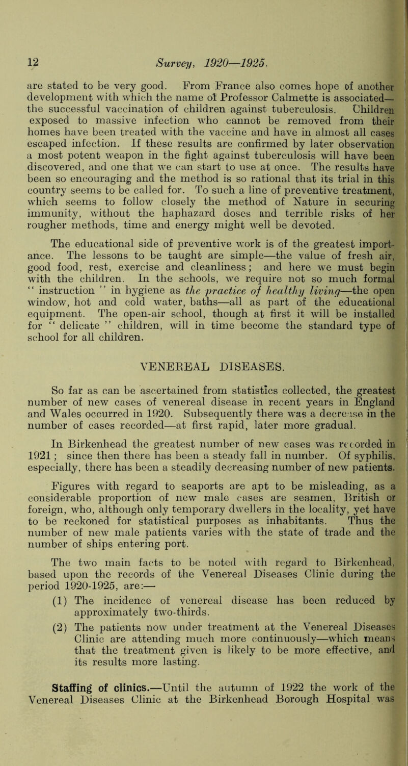 are stated to be very good. From France also comes hope of another development with which the name ol Professor Calmette is associated— the successful vaccination of children against tuberculosis. Children exposed to massive infection who cannot be removed from their homes have been treated with the vaccine and have in almost all cases escaped infection. If these results are confirmed by later observation a most potent weapon in the fight against tuberculosis will have been discovered, and one that we can start to use at once. The results have been so encouraging and the method is so rational that its trial in this country seems to be called for. To such a line of preventive treatment, which seems to follow closely the method of Nature in securing immunity, without the haphazard doses and terrible risks of her rougher methods, time and energy might well be devoted. The educational side of preventive work is of the greatest import- ance. The lessons to be taught are simple—the value of fresh air, good food, rest, exercise and cleanliness; and here we must begin with the children. In the schools, we require not so much formal “ instruction ” in hygiene as the practice of healthy living—the open window, hot and cold water, baths—all as part of the educational equipment. The open-air school, though at first it will be installed for “ delicate ” children, will in time become the standard type of school for all children. VENEREAL DISEASES. So far as can be ascertained from statistics collected, the greatest number of new cases of venereal disease in recent years in England and Wales occurred in 1920. Subsequently there was a decrease in the number of cases recorded—at first rapid, later more gradual. In Birkenhead the greatest number of new cases was re corded in 1921; since then there has been a steady fall in number. Of syphilis, especially, there has been a steadily decreasing number of new patients. Figures with regard to seaports are apt to be misleading, as a considerable proportion of new male cases are seamen, British or foreign, who, although only temporary dwellers in the locality, yet have to be reckoned for statistical purposes as inhabitants. Thus the number of new male patients varies with the state of trade and the number of ships entering port. The two main facts to be noted with regard to Birkenhead, based upon the records of the Venereal Diseases Clinic during the period 1920-1925, are:— (1) The incidence of venereal disease has been reduced by approximately two-thirds. (2) The patients now under treatment at the Venereal Diseases Clinic are attending much more continuously—which means that the treatment given is likely to be more effective, and its results more lasting. Staffing of clinics.—Until the autumn of 1922 the work of the Venereal Diseases Clinic at the Birkenhead Borough Hospital was
