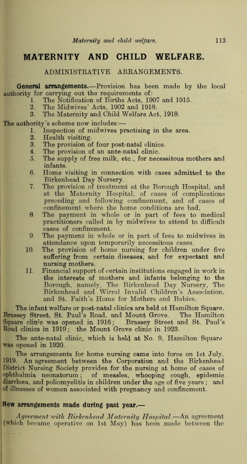 MATERNITY AND CHILD WELFARE. ADMINISTRATIVE ARRANGEMENTS. General arrangements.—Provision has been made by the local authority for carrying out the requirements of: 1. The Notification of Births Acts, 1907 and 1915. 2. The Midwives’ Acts, 1902 and 1918. 3. The Maternity and Child Welfare Act, 1918. The authority's scheme now includes:— 1. Inspection of midwives practising in the area. 2. Health visiting. 3. The provision of four post-natal clinics. 4. The provision of an ante-natal clinic. 5. The supply of free milk, etc., for necessitous mothers and infants. 6. Home visiting in connection with cases admitted to the Birkenhead Day Nursery. 7. The provision of treatment at the Borough Hospital, and at the Maternity Hospital, of cases of complications preceding and following confinement, and of cases of confinement where the home conditions are bad. 8 The payment in whole or in part of fees to medical practitioners called in by midwives to attend to difficult cases of confinement. 9. The payment in whole or in part of fees to midwives in attendance upon temporarily necessitous cases. 10. The provision of home nursing for children under five suffering from certain diseases, and for expectant and nursing mothers. 11. Financial support of certain institutions engaged in work in the interests of mothers and infants belonging to the Borough, namely, The Birkenhead Day Nursery, The Birkenhead and Wirral Invalid Children’s Association, and St. Faith’s Home for Mothers and Babies. The infant welfare or post-natal clinics are held at Hamilton Square, Brassey Street, St. Paul’s Road, and Mount Grove. The Hamilton Square clin;c was opened in 1916; Brassey Street and St. Paul’s Road clinics in 1919; the Mount Grove clinic in 1923. The ante-natal clinic, which is held at No. 9, Hamilton Square was opened in 1920. The arrangements for home nursing came into force on 1st July, 1919. An agreement between the Corporation and the Birkenhead District Nursing Society provides for the nursing at home of cases of ophthalmia neonatorum; of measles, whooping cough, epidemic diarrhoea, and poliomyelitis in children under the age of five years ; and of illnesses of women associated with pregnancy and confinement. New arrangements made during past year.— Agreement irith Birkenhead Maternity Hospital.—An agreement (which became operative on 1st May) has been made between the