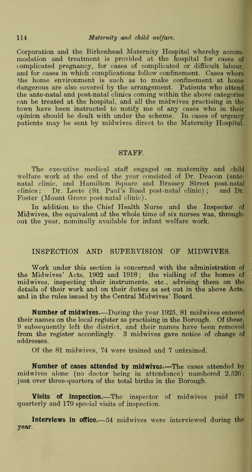 Corporation and the Birkenhead Maternity Hospital whereby accom- modation and treatment is provided at the hospital for cases of complicated pregnancy, for cases of complicated or difficult labour, and for cases in which complications follow confinement. Cases where the home environment is such as to make confinement at home dangerous are also covered by the arrangement. Patients who attend the ante-natal and post-natal clinics coming within the above categories can be treated at the hospital, and all the midwives practising in the town have been instructed to notify me of any cases who in their opinion should be dealt with under the scheme. In cases of urgency patients may be sent by midwives direct to the Maternity Hospital. STAFF. The executive medical staff engaged on maternity and child welfare work at the end of the year consisted of Dr. Deacon (ante- natal clinic, and Hamilton Square and Brassey Street post-natal clinics; Dr. Leete (St. Paul’s Road post-natal clinic); and Dr. Foster (Mount Grove post-natal clinic). In addition to the Chief Health Nurse and the Inspector of Midwives, the equivalent of the whole time of six nurses was, through- out the year, nominally available for infant welfare work. INSPECTION AND SUPERVISION OF MIDWIVES. Work under this section is concerned with the administration of the Midwives’ Acts, 1902 and 1918; the visiling of the homes of midwives, inspecting their instruments, etc., advising them on the details of their work and on their duties as set out in the above Acts, and in the rules issued by the Central Midwives’ Board. Number of midwives.—During the year 1925, 81 midwives entered their names on the local register as practising in the Borough. Of these, 9 subsequently left the district, and their names have been removed from the register accordingly. 3 midwives gave notice of change of addresses. Of the 81 midwives, 74 were trained and 7 untrained. Number of cases attended by mid wives.—The cases attended by midwives alone (no doctor being in attendance) numbered 2,526; just over three-quarters of the total births in the Borough. Visits of inspection.—The inspector of midwives paid 179 quarterly and 179 special visits of inspection. Interviews in office.—54 midwives were interviewed during the year.
