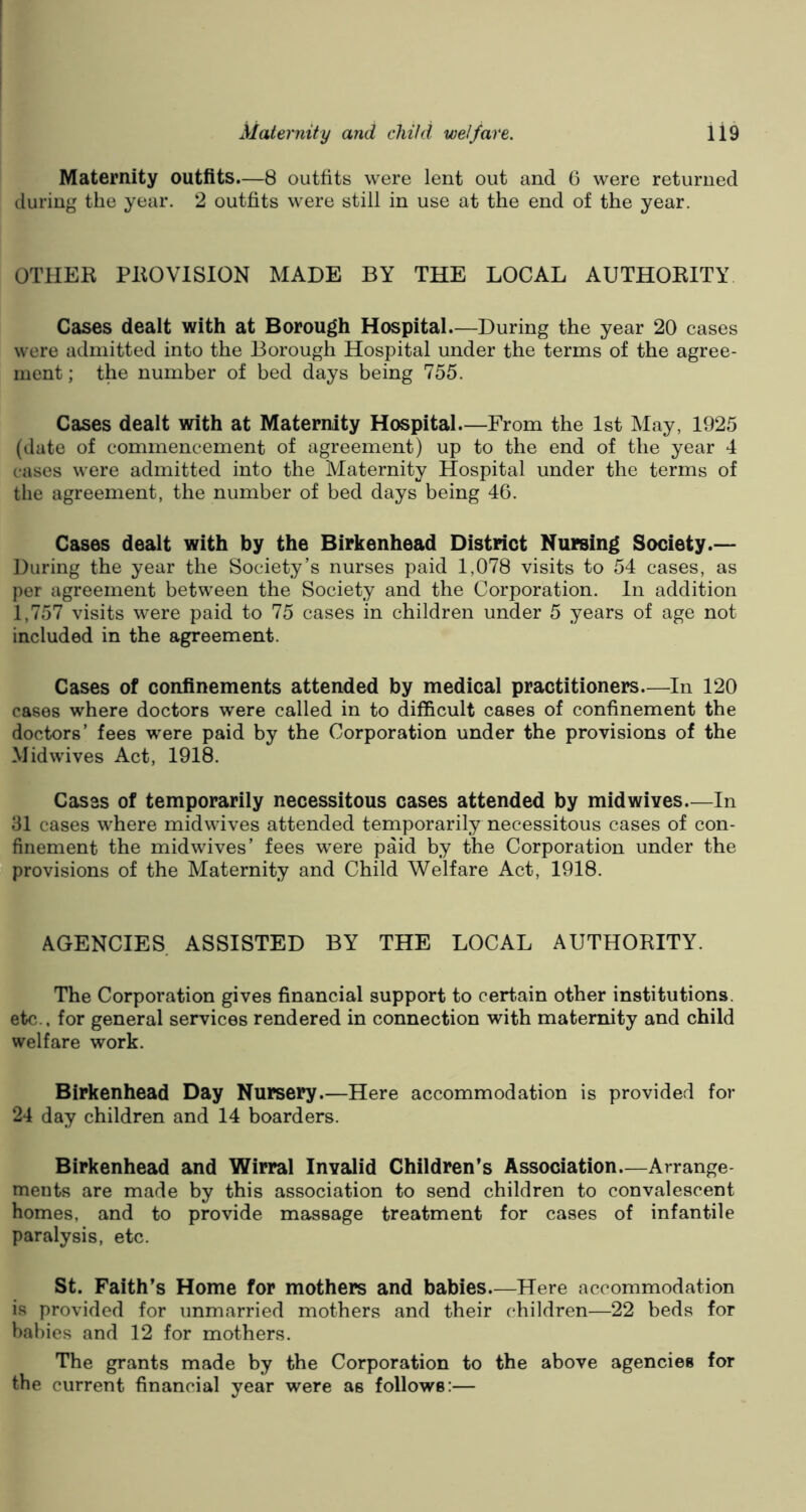 Maternity outfits.—8 outfits were lent out and 6 were returned during the year. 2 outfits were still in use at the end of the year. OTHER PROVISION MADE BY THE LOCAL AUTHORITY Cases dealt with at Borough Hospital—During the year 20 cases were admitted into the Borough Hospital under the terms of the agree- ment ; the number of bed days being 755. Cases dealt with at Maternity Hospital.—From the 1st May, 1925 (date of commencement of agreement) up to the end of the year 4 cases were admitted into the Maternity Hospital under the terms of the agreement, the number of bed days being 46. Cases dealt with by the Birkenhead District Nursing Society.— During the year the Society’s nurses paid 1,078 visits to 54 cases, as per agreement between the Society and the Corporation. In addition 1,757 visits were paid to 75 cases in children under 5 years of age not included in the agreement. Cases of confinements attended by medical practitioners—In 120 cases where doctors were called in to difficult cases of confinement the doctors’ fees were paid by the Corporation under the provisions of the Midwives Act, 1918. Cases of temporarily necessitous cases attended by midwives—In 31 cases where midwives attended temporarily necessitous cases of con- finement the midwives’ fees were paid by the Corporation under the provisions of the Maternity and Child Welfare Act, 1918. AGENCIES ASSISTED BY THE LOCAL AUTHORITY. The Corporation gives financial support to certain other institutions, etc., for general services rendered in connection with maternity and child welfare work. Birkenhead Day Nursery.—Here accommodation is provided for 24 day children and 14 boarders. Birkenhead and Wirral Invalid Children’s Association—Arrange ments are made by this association to send children to convalescent homes, and to provide massage treatment for cases of infantile paralysis, etc. St. Faith’s Home for mothers and babies Here accommodation is provided for unmarried mothers and their children—22 beds for babies and 12 for mothers. The grants made by the Corporation to the above agencies for the current financial year were as follows:—