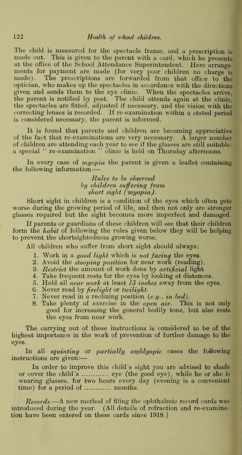 The child is measured for the spectacle frame, and a prescription is made out. This is given to the parent with a card, which he presents at the office of the {School Attendance Superintendent. Here arrange- ments for payment are made (for very poor children no charge is made). The prescriptions are forwarded from that office to the optician, who makes up the spectacles in accordance with the directions given and sends them to the eye clinic. When the spectacles arrive, the parent is notified by post. The child attends again at the clinic, the spectacles are fitted, adjusted if necessary, and the vision with the correcting lenses is recorded. If re-examination within a stated period is considered necessary, the parent is informed. It is found that parents and children are becoming appreciative of the fact that re-examinations are very necessary. A larger number of children are attending each year to see if the glasses are still suitable: a special “ re-examination ” clinic is held on Thursday afternoons. In every case of myopia the parent is given a leaflet containing the following information:— Rules to he observed by children suffering from short sight (myopia). Short sight in children is a condition of the eyes which often gets worse during the growing period of life, and then not only are stronger glasses required but the sight becomes more imperfect and damaged. If parents or guardians of these children will see that their children form the habit of following the rules given below they will be helping to prevent the shortsightedness growing worse. All children who suffer from short sight should always: 1. Work in a good light which is not facing the eyes. 2. Avoid the stooping position for near work (reading). 3. Restrict the amount of work done by artificial light. 4. Take frequent rests for the eyes by looking at distances. 5. Hold all near ivork at least 13 inches away from the eyes. 6. Never read by firelight or twilight. 7. Never read in a reclining position (e.g., in bed). 8. Take plenty of exercise in the open air. This is not only good for increasing the general bodily tone, but also rests the eyes from near work. The carrying out of these instructions is considered to be of the highest importance in the work of prevention of further damage to the eyes. In all squinting or partially amblyopic cases the following instructions are given:— In order to improve this child’s sight you are advised to shade or cover the child’s eye (the good eye), while he or she is wearing glasses, for two hours every day (evening is a convenient time) for a period of months. Records.—A new method of filing the ophthalmic record cards was introduced during the year. (All details of refraction and re-examina- tion have been entered on these cards since 1918.)