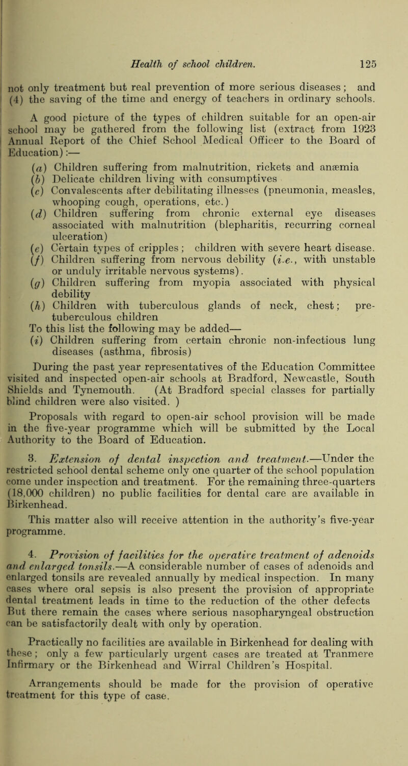 not only treatment but real prevention of more serious diseases; and (4) the saving of the time and energy of teachers in ordinary schools. A good picture of the types of children suitable for an open-air school may be gathered from the following list (extract from 1923 Annual Report of the Chief School Medical Officer to the Board of Education):— (а) Children suffering from malnutrition, rickets and anaemia (б) Delicate children living with consumptives (c) Convalescents after debilitating illnesses (pneumonia, measles, whooping cough, operations, etc.) (d) Children suffering from chronic external eye diseases associated with malnutrition (blepharitis, recurring corneal ulceration) (e) Certain types of cripples ; children with severe heart disease. (f) Children suffering from nervous debility (i.e., with unstable or unduly irritable nervous systems). (g) Children suffering from myopia associated with physical debility (h) Children with tuberculous glands of neck, chest; pre- tuberculous children To this list the following may be added— (i) Children suffering from certain chronic non-infectious lung diseases (asthma, fibrosis) During the past year representatives of the Education Committee visited and inspected open-air schools at Bradford, Newcastle, South Shields and Tynemouth. (At Bradford special classes for partially blind children were also visited. ) Proposals with regard to open-air school provision will be made in the five-year programme which will be submitted by the Local Authority to the Board of Education. 3. Extension of dental inspection and treatment.—Under the restricted school dental scheme only one quarter of the school population come under inspection and treatment. For the remaining three-quarters (18,000 children) no public facilities for dental care are available in Birkenhead. This matter also will receive attention in the authority's five-year programme. 4. Provision of facilities for the operative treatment of adenoids and enlarged tonsils.—A considerable number of cases of adenoids and enlarged tonsils are revealed annually by medical inspection. In many cases where oral sepsis is also present the provision of appropriate dental treatment leads in time to the reduction of the other defects But there remain the cases where serious nasopharyngeal obstruction can be satisfactorily dealt with only by operation. Practically no facilities are available in Birkenhead for dealing with these; only a few particularly urgent cases are treated at Tranmere Infirmary or the Birkenhead and Wirral Children’s Hospital. Arrangements should be made for the provision of operative treatment for this type of case.
