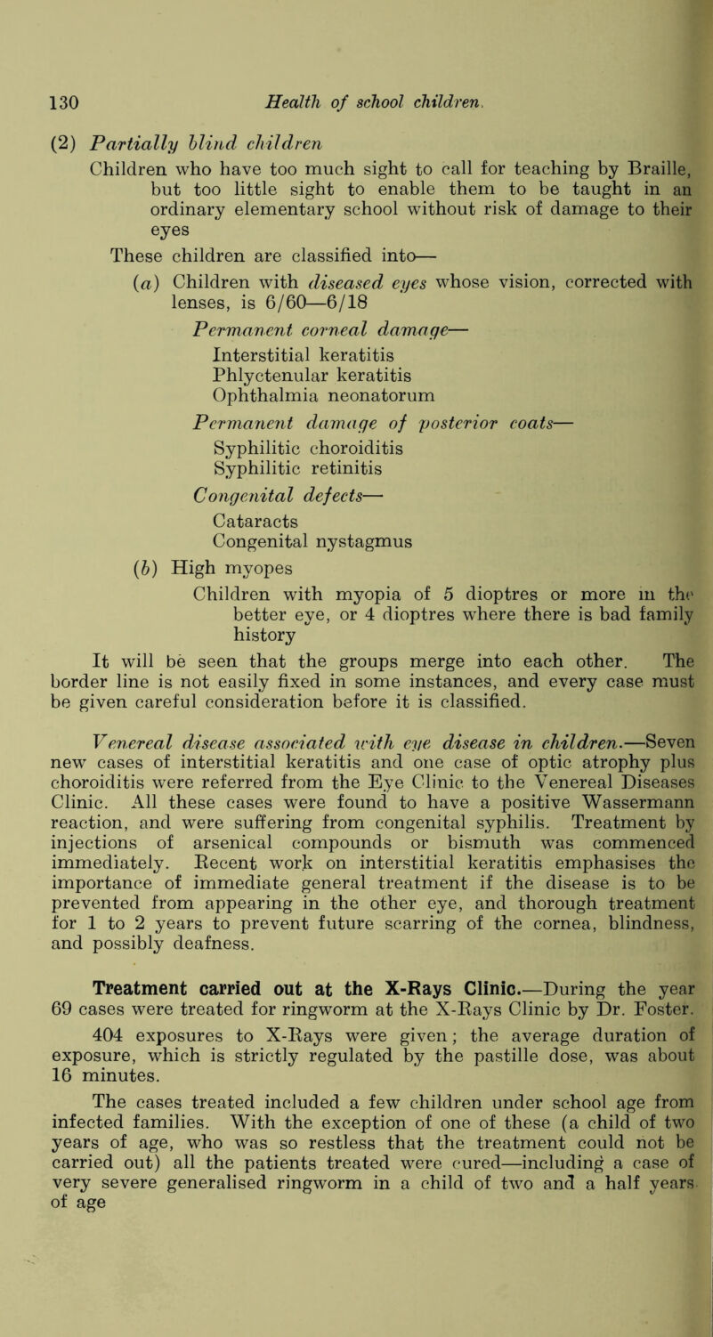 (2) Partially blind children Children who have too much sight to call for teaching by Braille, but too little sight to enable them to be taught in an ordinary elementary school without risk of damage to their eyes These children are classified into— (a) Children with diseased eyes whose vision, corrected with lenses, is 6/60—6/18 Permanent corneal damage— Interstitial keratitis Phlyctenular keratitis Ophthalmia neonatorum Permanent damage of posterior coats— Syphilitic choroiditis Syphilitic retinitis Congenital defects— Cataracts Congenital nystagmus (b) High myopes Children with myopia of 5 dioptres or more in the better eye, or 4 dioptres where there is bad family history It will be seen that the groups merge into each other. The border line is not easily fixed in some instances, and every case must be given careful consideration before it is classified. Venereal disease associated u'ith eye disease in children.—Seven new cases of interstitial keratitis and one case of optic atrophy plus choroiditis were referred from the Eye Clinic to the Venereal Diseases Clinic. All these cases were found to have a positive Wassermann reaction, and were suffering from congenital syphilis. Treatment by injections of arsenical compounds or bismuth was commenced immediately. Recent work on interstitial keratitis emphasises the importance of immediate general treatment if the disease is to be prevented from appearing in the other eye, and thorough treatment for 1 to 2 years to prevent future scarring of the cornea, blindness, and possibly deafness. Treatment carried out at the X-Rays Clinic.—During the year 69 cases were treated for ringworm at the X-Rays Clinic by Dr. Foster. 404 exposures to X-Rays were given; the average duration of exposure, which is strictly regulated by the pastille dose, was about 16 minutes. The cases treated included a few children under school age from infected families. With the exception of one of these (a child of two years of age, who was so restless that the treatment could not be carried out) all the patients treated were cured—including a case of very severe generalised ringworm in a child of two and a half years of age