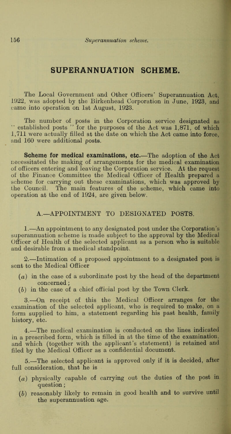 SUPERANNUATION SCHEME. The Local Government and Other Officers’ Superannuation Act, 1922, was adopted by the Birkenhead Corporation in June, 1923, and came into operation on 1st August, 1923. The number of posts in the Corporation service designated as established posts ” for the purposes of the Act was 1,871, of which 1,711 were actually filled at the date on which the Act came into force, and 160 were additional posts. Scheme for medical examinations, etc.—The adoption of the Act necessitated the making of arrangements for the medical examination of officers entering and leaving the Corporation service. At the request of the Finance Committee the Medical Officer of Health prepared a scheme for carrying out these examinations, which was approved by the Council. The main features of the scheme, which came into operation at the end of 1924, are given below. A.—APPOINTMENT TO DESIGNATED POSTS. 1. —An appointment to any designated post under the Corporation’s superannuation scheme is made subject to the approval by the Medical Officer of Health of the selected applicant as a person who is suitable and desirable from a medical standpoint. 2. —Intimation of a proposed appointment to a designated post is sent to the Medical Officer (a) in the case of a subordinate post by the head of the department concerned; (b) in the case of a chief official post by the Town Clerk. 3. —On receipt of this the Medical Officer arranges for the examination of the selected applicant, who is required to make, on a form supplied to him, a statement regarding his past health, family history, etc. 4. —The medical examination is conducted on the lines indicated in a prescribed form, which is filled in at the time of the examination, and which (together with the applicant’s statement) is retained and filed by the Medical Officer as a confidential document. 5. —The selected applicant is approved only if it is decided, after full consideration, that he is (a) physically capable of carrying out the duties of the post in question; (b) reasonably likely to remain in good health and to survive until the superannuation age.