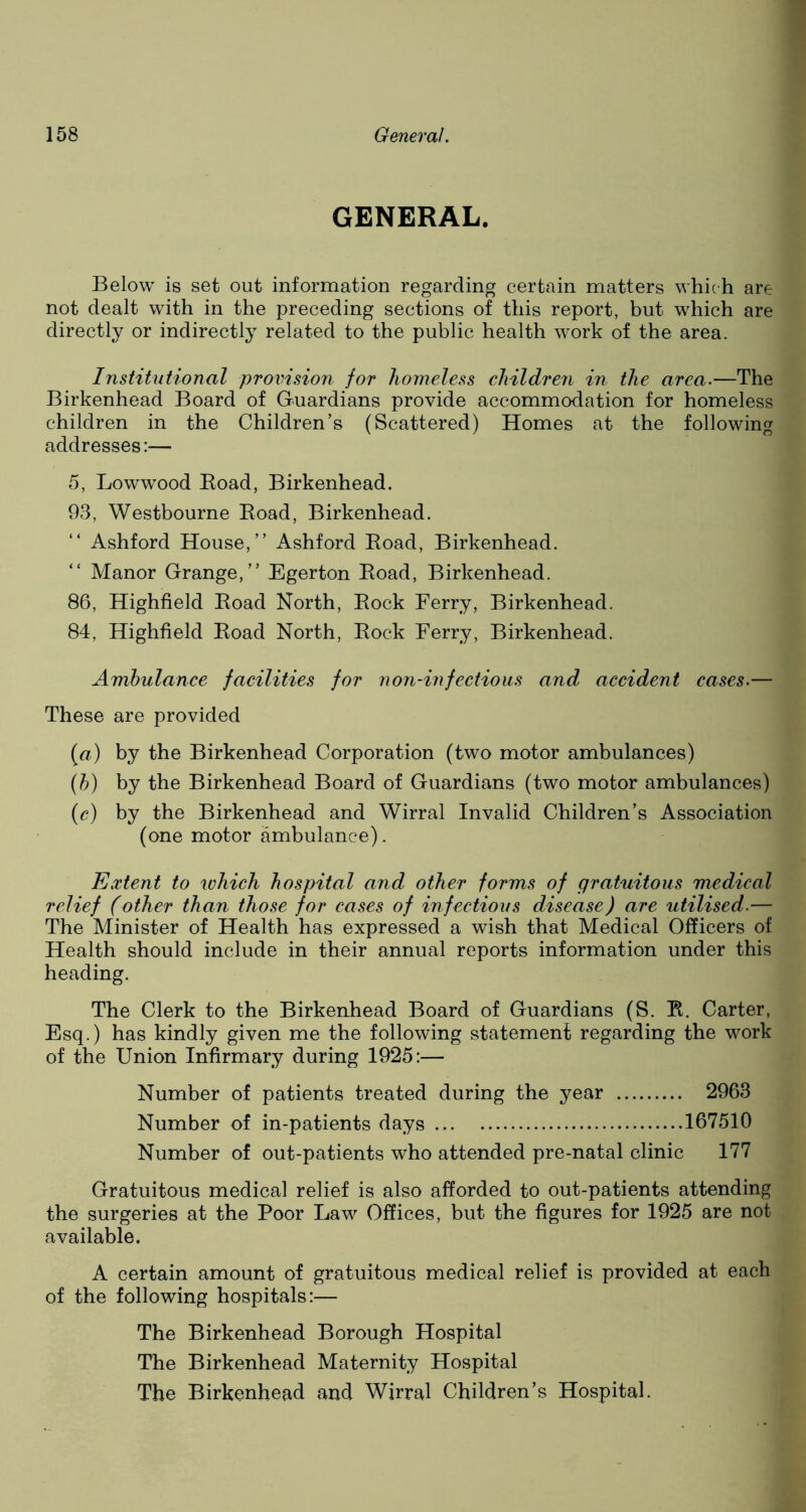 GENERAL. Below is set out information regarding certain matters which are not dealt with in the preceding sections of this report, but which are directly or indirectly related to the public health work of the area. Institutional provision for homeless children in the area.—The Birkenhead Board of Guardians provide accommodation for homeless children in the Children’s (Scattered) Homes at the following addresses:— 5, Lowwood Boad, Birkenhead. 93, Westbourne Road, Birkenhead. Ashford House,” Ashford Road, Birkenhead. Manor Grange,” Egerton Road, Birkenhead. 86, Highfield Road North, Rock Ferry, Birkenhead. 84, Highfield Road North, Rock Ferry, Birkenhead. Ambulance facilities for non-infectious and accident cases.— These are provided (a) by the Birkenhead Corporation (two motor ambulances) (b) by the Birkenhead Board of Guardians (two motor ambulances) (c) by the Birkenhead and Wirral Invalid Children’s Association (one motor ambulance). Extent to which hospital and other forms of gratuitous medical relief (other than those for cases of infectious disease) are utilised.— The Minister of Health has expressed a wish that Medical Officers of Health should include in their annual reports information under this heading. The Clerk to the Birkenhead Board of Guardians (S. R. Carter, Esq.) has kindly given me the following statement regarding the work of the Union Infirmary during 1925:— Number of patients treated during the year 2963 Number of in-patients days 167510 Number of out-patients who attended pre-natal clinic 177 Gratuitous medical relief is also afforded to out-patients attending the surgeries at the Poor Law Offices, but the figures for 1925 are not available. A certain amount of gratuitous medical relief is provided at each of the following hospitals:— The Birkenhead Borough Hospital The Birkenhead Maternity Hospital The Birkenhead and Wirral Children’s Hospital.