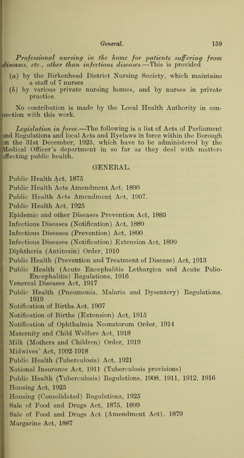 Professional nursing in the home for 'patients suffering from |diseases, etc., other than infectious diseases.—This is provided (a) by the Birkenhead District Nursing Society, which maintains a staff of 7 nurses (b) by various private nursing homes, and by nurses in private practice. No contribution is made by the Local Health Authority in con- laection with this work. Legislation in force.—The following is a list of Acts of Parliament land Regulations and local Acts and Byelaws in force within the Borough |pn the 31st December, 1925, which have to be administered by the IMedical Officer's department in so far as they deal with matters [affecting public health. GENERAL. I Public Health Act, 1875 I Public Health Acts Amendment Act, 1890 I Public Health Acts Amendment Act, 1907. Public Health Act, 1925 Epidemic and other Diseases Prevention Act, 1883 I Infectious Diseases (Notification) Act, 1889 Infectious Diseases (Prevention) Act, 1890 Infectious Diseases (Notification) Extension Act, 1899 Diphtheria (Antitoxin) Order, 1910 Public Health (Prevention and Treatment of Disease) Act, 1913 Public Health (Acute Encephalitis Lethargica and Acute Polio- Encephalitis) Regulations, 1916 Venereal Diseases Act, 1917 Public Health (Pneumonia, Malaria and Dysentery) Regulations, 1919 Notification of Births Act, 1907 i Notification of Births (Extension) Act, 1915 I Notification of Ophthalmia Neonatorum Order, 1914 | Maternity and Child Welfare Act, 1918 I Milk (Mothers and Children) Order, 1919 | Mid wives’ Act, 1902-1918 Public Health (Tuberculosis) Act, 1921 I National Insurance Act, 1911 (Tuberculosis provisions) I Public Health (Tuberculosis) Regulations, 1908, 1911, 1912, 1916 Housing Act, 1925 Housing (Consolidated) Regulations, 1925 I Sale of Food and Drugs Act, 1875, 1899 Sale of Food and Drugs Act (Amendment Act), 1879 Margarine Act, 1887
