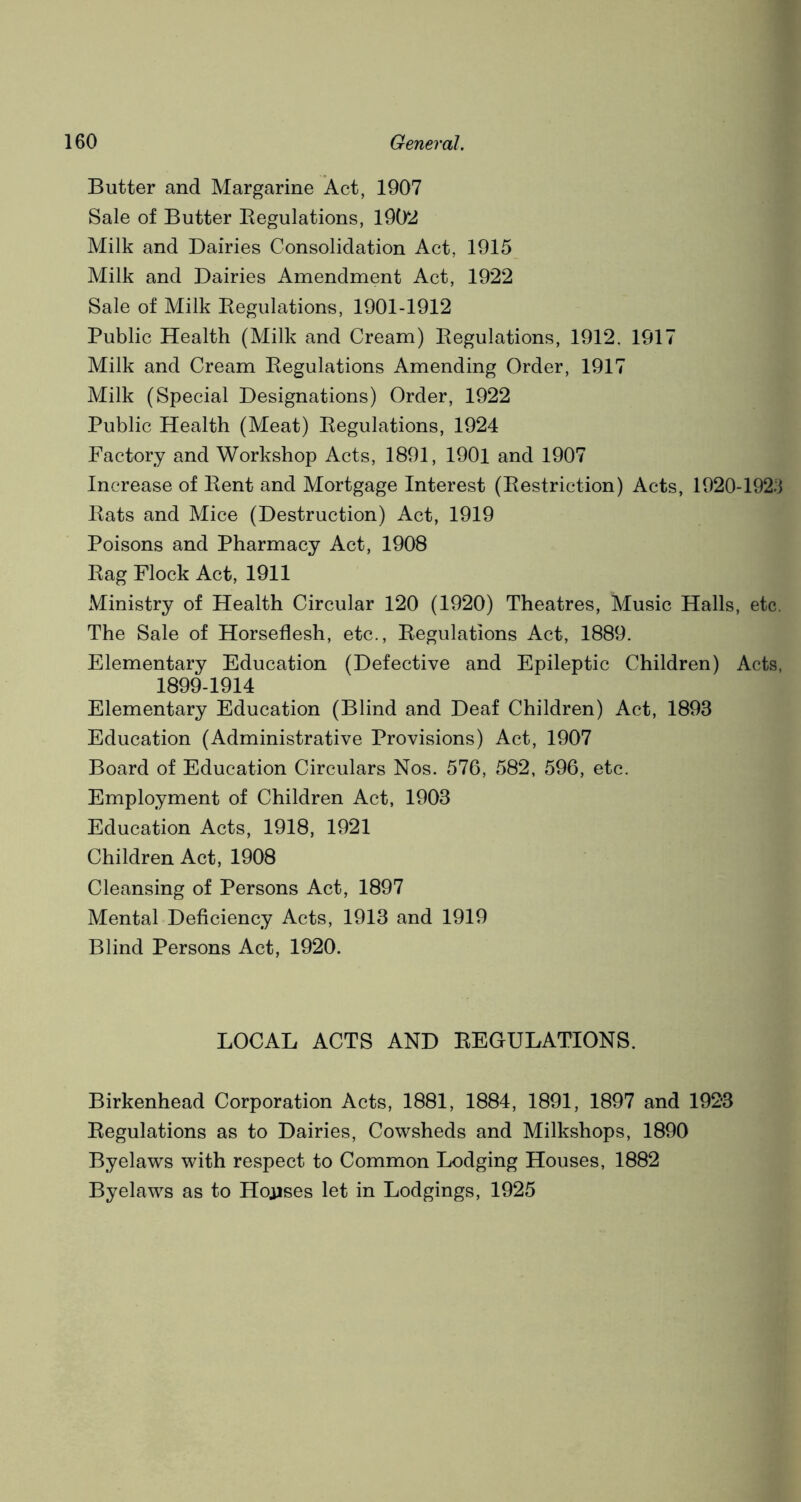 Butter and Margarine Act, 1907 Sale of Butter Regulations, 1902 Milk and Dairies Consolidation Act, 1915 Milk and Dairies Amendment Act, 1922 Sale of Milk Regulations, 1901-1912 Public Health (Milk and Cream) Regulations, 1912. 1917 Milk and Cream Regulations Amending Order, 1917 Milk (Special Designations) Order, 1922 Public Health (Meat) Regulations, 1924 Factory and Workshop Acts, 1891, 1901 and 1907 Increase of Rent and Mortgage Interest (Restriction) Acts, 1920-1923 Rats and Mice (Destruction) Act, 1919 Poisons and Pharmacy Act, 1908 Rag Flock Act, 1911 Ministry of Health Circular 120 (1920) Theatres, Music Halls, etc. The Sale of Horseflesh, etc., Regulations Act, 1889. Elementary Education (Defective and Epileptic Children) Acts, 1899-1914 Elementary Education (Blind and Deaf Children) Act, 1893 Education (Administrative Provisions) Act, 1907 Board of Education Circulars Nos. 576, 582, 596, etc. Employment of Children Act, 1903 Education Acts, 1918, 1921 Children Act, 1908 Cleansing of Persons Act, 1897 Mental Deficiency Acts, 1913 and 1919 Blind Persons Act, 1920. LOCAL ACTS AND REGULATIONS. Birkenhead Corporation Acts, 1881, 1884, 1891, 1897 and 1923 Regulations as to Dairies, Cowsheds and Milkshops, 1890 Byelaws with respect to Common Lodging Houses, 1882 Byelaws as to Houses let in Lodgings, 1925