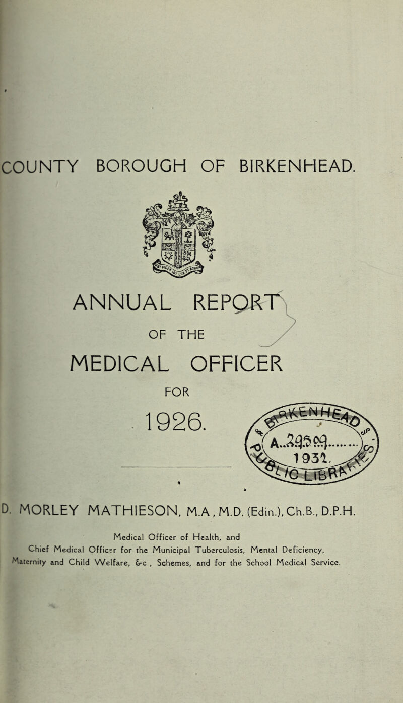 COUNTY BOROUGH OF BIRKENHEAD. ANNUAL REPQRT^, OF THE / MEDICAL OFFICER FOR 1926. D. MORLEY MATHIESON, M.A.M.D. (Edin.),Ch.B., D.P.H. _i93a Medical Officer of Health, and Chief Medical Officer for the Municipal Tuberculosis, Mental Deficiency, Maternity and Child Welfare, &-c , Schemes, and for the School Medical Service.
