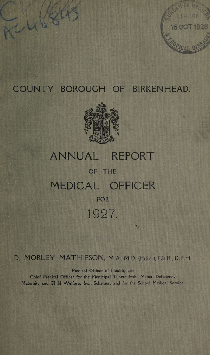ANNUAL REPORT OF THE MEDICAL OFFICER FOR 1927. D. MORLEY MATHIESON, M.A..M.D. (Edin.),Ch.B„ D.P.H. Medical Officer of Health, and Chief Medical Officer for the Municipal Tuberculosis, Mental Deficiency, Maternity and Child Welfare. €rc., Schemes, and for the School Medical Service. COUNTY BIRKENHEAD.