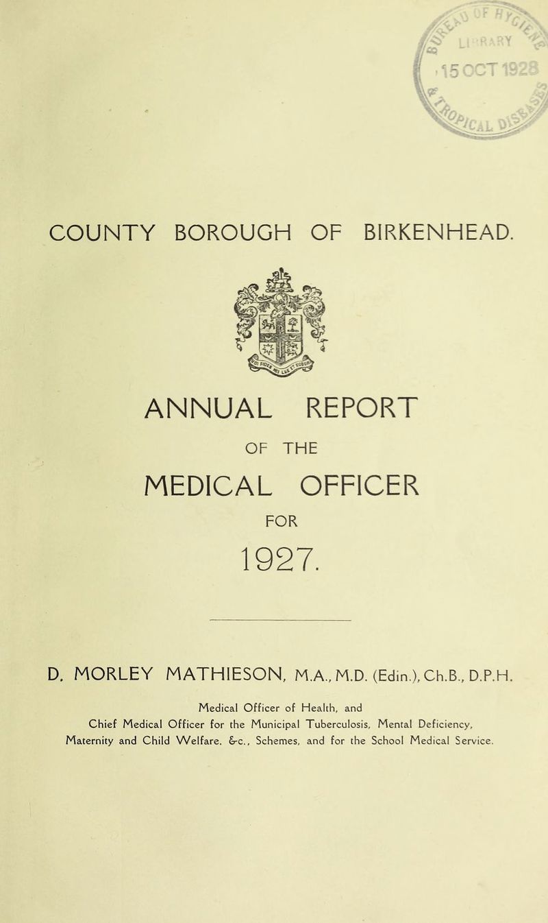 COUNTY BOROUGH OF BIRKENHEAD. ANNUAL REPORT OF THE MEDICAL OFFICER FOR 1927. D. MORLEY MATHIESON, M.A., M.D. (Edin.), Ch.B., D.P.H. Medical Officer of Health, and Chief Medical Officer for the Municipal Tuberculosis, Mental Deficiency, Maternity and Child Welfare. &c., Schemes, and for the School Medical Service.