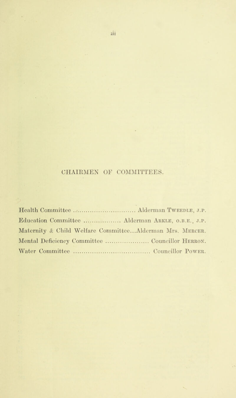 CHAIRMEN OF COMMITTEES. Health Committee Alderman Tweedle, j.p. Education Committee Alderman Arkle, o.b.e., j.r. Maternity & Child Welfare Committee...Alderman Mrs. Mercer. Mental Deficiency Committee Councillor Herrox. Water Committee Councillor Power.