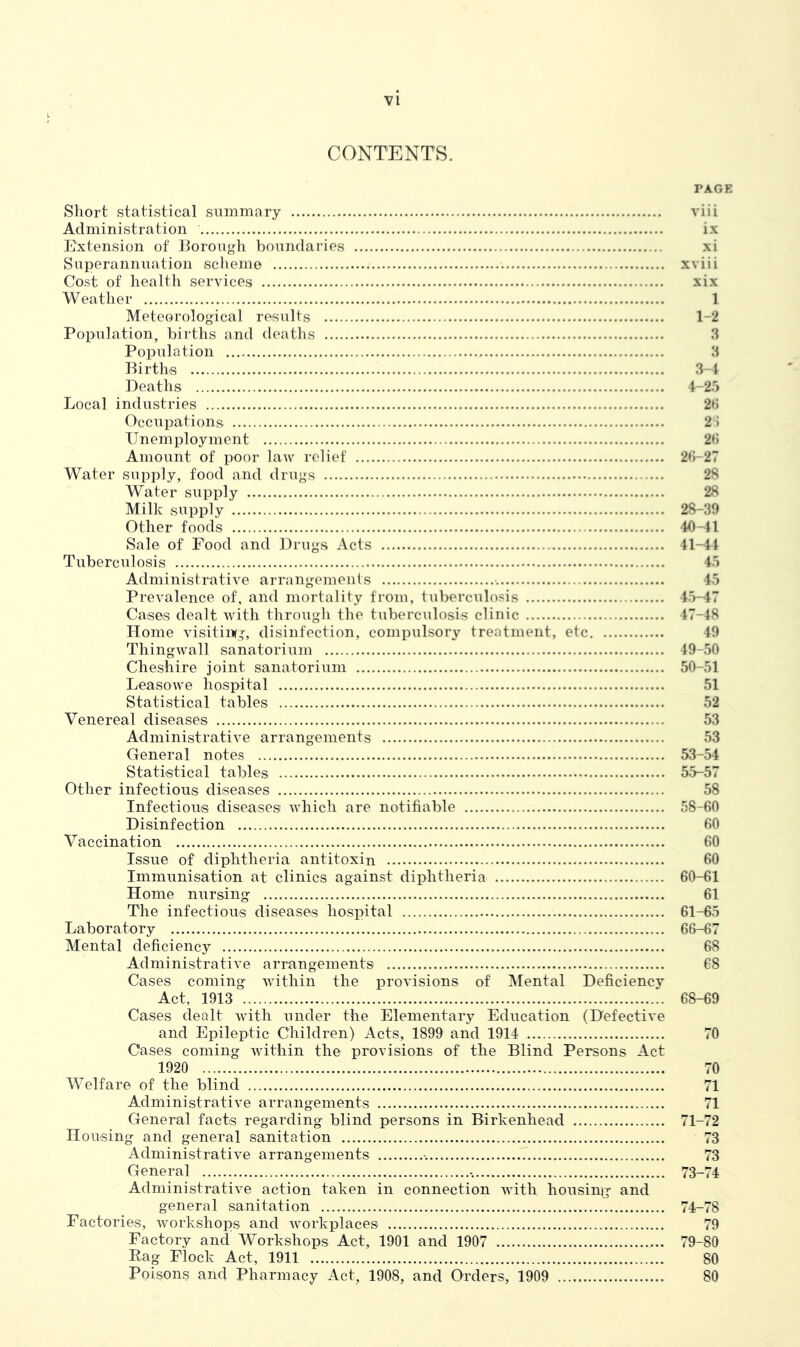 CONTENTS. PAGE Short statistical summary viii Administration ix Extension of Borough boundaries xi Superannuation scheme xviii Cost of health services xix Weather 1 Meteorological results 1-2 Population, births and deaths 3 Population 3 Births 3-4 Deaths 4-25 Local industries 26 Occupations 26 Unemployment 2(5 Amount of poor law relief 26-27 Water supply, food and drugs 28 Water supply 28 Milk supply 28-39 Other foods 40-41 Sale of Food and Drugs Acts 41-44 Tuberculosis 45 Administrative arrangements 45 Prevalence of, and mortality from, tuberculosis 45-47 Cases dealt with through the tuberculosis clinic 47-48 Home visiting, disinfection, compulsory treatment, etc 49 Thingwall sanatorium 49-50 Cheshire joint sanatorium 50-51 Leasowe hospital 51 Statistical tables 52 Venereal diseases 53 Administrative arrangements 53 General notes 53-54 Statistical tables 55-57 Other infectious diseases 58 Infectious diseases which are notifiable 58-60 Disinfection 60 Vaccination 60 Issue of diphtheria antitoxin 60 Immunisation at clinics against diphtheria 60-61 Home nursing 61 The infectious diseases hospital 61-65 Laboratory 66-67 Mental deficiency 68 Administrative arrangements 68 Cases coming within the provisions of Mental Deficiency Act, 1913 68-69 Cases dealt with under the Elementary Education (Defective and Epileptic Children) Acts, 1899 and 1914 70 Cases coming within the provisions of the Blind Persons Act 1920 70 Welfare of the blind 71 Administrative arrangements 71 General facts regarding blind persons in Birkenhead 71-72 Housing and general sanitation 73 Administrative arrangements 73 General 73-74 Administrative action taken in connection with housing and general sanitation 74-78 Factories, workshops and workplaces 79 Factory and Workshops Act, 1901 and 1907 79-80 Rag Flock Act, 1911 80 Poisons and Pharmacy Act, 1908, and Orders, 1909 80