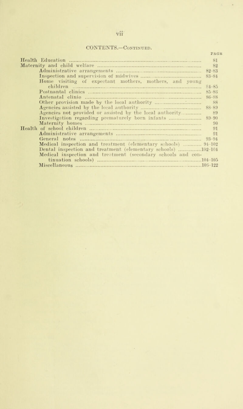 Vll CONTENTS.—Continued. PAGK Health Education 81 Maternity and child welfare 82 Administrative arrangements 82 s3 Inspection and supervision of midwives 83-S4 Home visiting of expectant mothers, mothers, and young children v 4-85 Postnantal clinics 85-88 Antenatal clinic 88-88 Other provision made by the local authority 88 Agencies assisted by the local authority 88-89 Agencies not provided or assisted by the local authority 89 Investigation regarding prematurely born infants 89-90 Maternity homes 90 Health of school children 91 Administrative arrangements 91 General notes 93-94 Medical inspection and treatment elemental - Is 91 102 Dental inspection and treatment (elementary schools) 102-104 Medical inspection and treatment (secondary schools and con- tinuation schools) 104—105 Miscellaneous 103-122