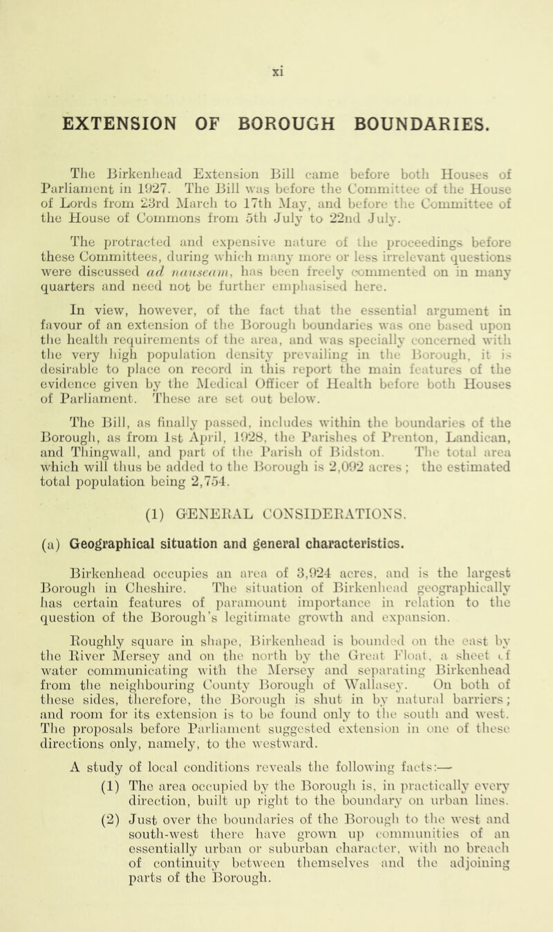 EXTENSION OF BOROUGH BOUNDARIES. The Birkenhead Extension Bill came before both Houses of Parliament in 1927. The Bill was before the Committee of the House of Lords from 23rd March to 17th May, and before the Committee of the House of Commons from 5th July to 22nd July. The protracted and expensive nature of the proceedings before these Committees, during which many more or less irrelevant questions were discussed ad nauseam, has been freely commented on in many quarters and need not be further emphasised here. In view, however, of the fact that the essential argument in favour of an extension of the Borough boundaries was one bas< d up n the health requirements of the area, and was specially concerned with the very high population density prevailing in the Borough, it is desirable to place on record in this report the main features of the evidence given by the Medical Officer of Health before both Houses of Parliament. These are set out below. The Bill, as finally passed, includes within the boundaries of the Borough, as from 1st April, 192s. the Parishes of Prenton, Landican, and Thingwall, and part of the Parish of Bidston. The total area which will thus be added to the Borough is 2,092 acres ; the estimated total population being 2,754. (1) GENERAL CONSIDERATIONS. (a) Geographical situation and general characteristics. Birkenhead occupies an area of 3,924 acres, and is the largest Borough in Cheshire. The situation of Birkenhead geographically has certain features of paramount importance in relation to the question of the Borough’s legitimate growth and expansion. Roughly square in shape, Birkenhead is bounded on the east by the River Mersey and on the north by the Great Float, a sheet cf water communicating with the Mersey and separating Birkenhead from the neighbouring County Borough of \Vallase3*. O11 both of these sides, therefore, the Borough is shut in by natural barriers; and room for its extension is to be found only to the south and west. The proposals before Parliament suggested extension in one of these directions only, namely, to the westward. A study of local conditions reveals the following facts:—- (1) The area occupied by the Borough is, in practically every direction, built up right to the boundary on urban lines. (2) Just over the boundaries of the Borough to the west and south-west there have grown up communities of an essentially urban or suburban character, with no breach of continuity between themselves and the adjoining parts of the Borough.