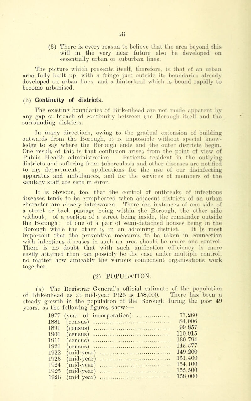 (3) There is every reason to believe that the area beyond this will in the very near future also be developed on essentially urban or suburban lines. The picture which presents itself, therefore, is that of an urban area fully built up, with a fringe just outside its boundaries already developed on urban lines, and a hinterland which is bound rapidly to become urbanised. (b) Continuity of districts. The existing boundaries of Birkenhead are not made apparent by any gap or breach of continuity between the Borough itself and the surrounding districts. In many directions, owing to the gradual extension of building outwards from the Borough, it is impossible without special know- ledge to say where the Borough ends and the outer districts begin. One result of this is that confusion arises from the point of view of Public Health administration. Patients resident in the outlying districts and suffering from tuberculosis and other diseases are notified to my department; applications for the use of our disinfecting apparatus and ambulances, and for the services of members of the sanitary staff are sent in error. It is obvious, too, that the control of outbreaks of infectious diseases tends to be complicated when adjacent districts of an urban character are closely interwoven. There are instances of one side of a street or back passage being within the Borough, the other side without; of a portion of a street being inside, the remainder outside the Borough ; of one of a pair of semi-detached houses being in the Borough while the other is in an adjoining district. It is most important that the preventive measures to be taken in connection with infectious diseases in such an area should be under one control. There is no doubt that with such unification efficiency is more easily attained than can possibly be the case under multiple control, no matter how amicably the various component organisations work together. (2) POPULATION. (a) The Registrar General’s official estimate of the population of Birkenhead as at mid-year 1926 is 158,000. There has been a steady growth in the population of the Borough during the past 49 years, as the following figures show:— 1877' (year of incorporation) 77,260 1881 (census) 84,006 1891 (census) 99,857 1901 (census) 110,915 1911 (census) 130,794 1921 (census) 145,577 1922 (mid-year) 149,200 1923 (mid-year) 151,400 1924 (mid-year) 154,100 1925 (mid-year) 155,500 1926 (mid-year) 158,000 \