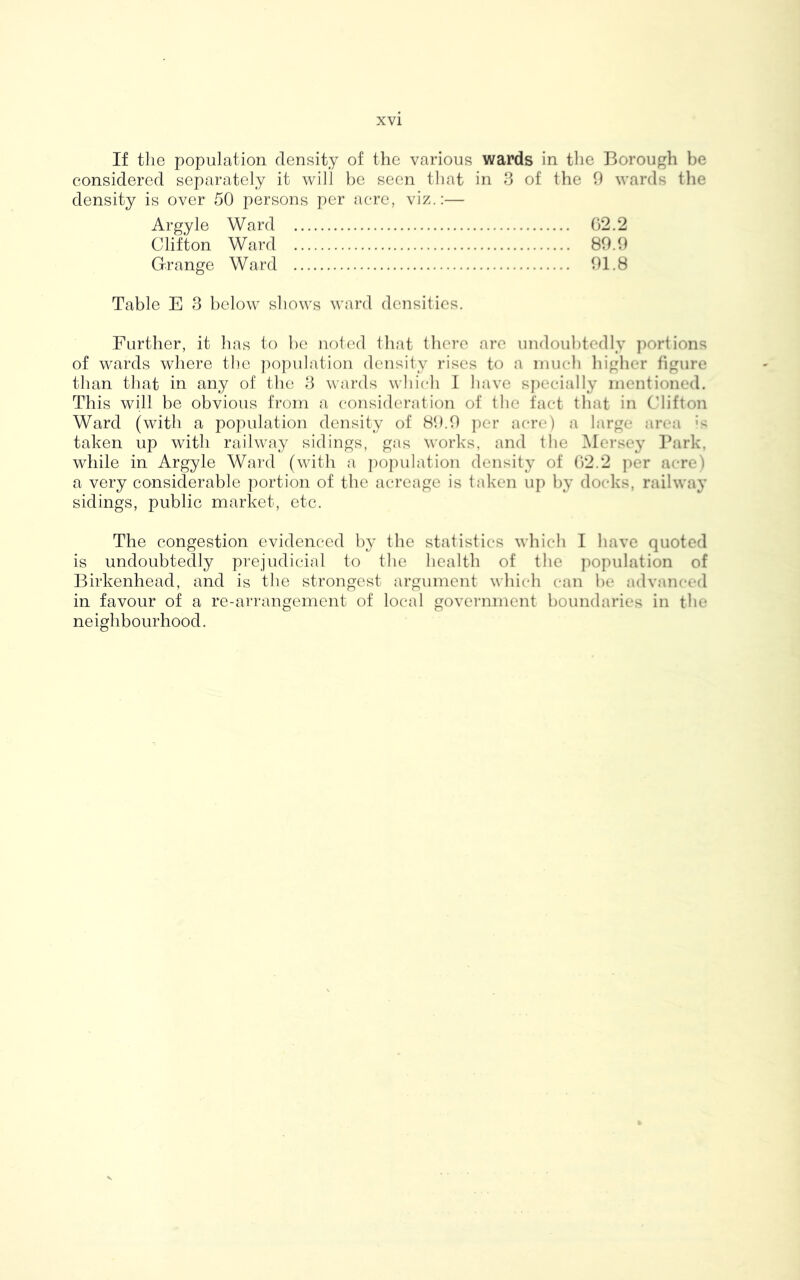 If the population density of the various wards in the Borough be considered separately it will be seen that in 3 of the 9 wards the density is over 50 persons per acre, viz.:— Argyle Ward G2.2 Clifton Ward 89.9 Grange Ward 91.8 Table E 3 below shows ward densities. Further, it has to be noted that there are undoubtedly portions of wards where the population density rises to a much higher figure than that in any of the 3 wards which I have specially mentioned. This will be obvious from a consideration of the fact that in Clifton Ward (with a population density of 89.9 per acre) a large area :s taken up with railway sidings, gas works, and the Mersey Park, while in Argyle Ward (with a population density of 62.2 per acre) a very considerable portion of the acreage is taken up by docks, railway sidings, public market, etc. The congestion evidenced by the statistics which I have quoted is undoubtedly prejudicial to the health of the population of Birkenhead, and is the strongest argument which can be advanced in favour of a re-arrangement of local government boundaries in the neighbourhood.