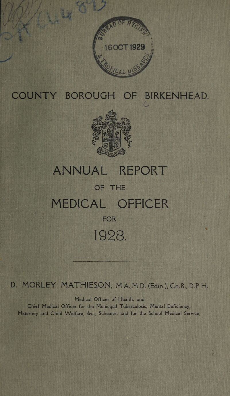 16 OCT 1929 COUNTY BOROUGH OF BIRKENHEAD D. MORLEY MATHIESON, (Edin.), Ch.B„ D.P.H. ANNUAL REPORT OF THE MEDICAL OFFICER FOR 1928. Medical Officer of Health, and Chief Medical Officer for the Municipal Tuberculosis, Mental Deficiency, Maternity and Child Welfare, &c,. Schemes, and for the School Medical Service,