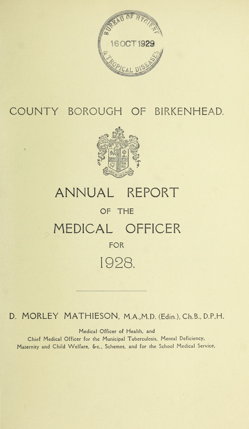 COUNTY BOROUGH OF BIRKENHEAD. ANNUAL REPORT OF THE MEDICAL OFFICER 1928. D. MORLEY MATHIESON, MA.,M.D. (Edin ), Ch.B., D.P.H. Medical Officer of Health, and Chief Medical Officer for the Municipal Tuberculosis, Mental Deficiency, Maternity and Child Welfare, &c,. Schemes, and for the School Medical Service,