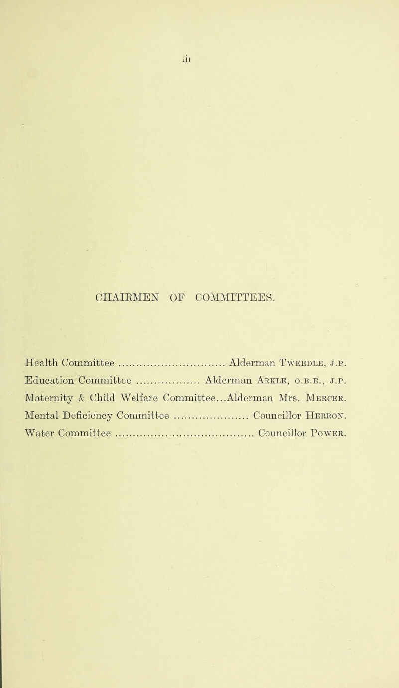 CHAIRMEN OF COMMITTEES. Health Committee Alderman Tweedle, j.p. Education Committee Alderman Arkle, o.b.e., j.p. Maternity & Child Welfare Committee...Alderman Mrs. Mercer. Mental Deficiency Committee Councillor Herron. Water Committee Councillor Power.