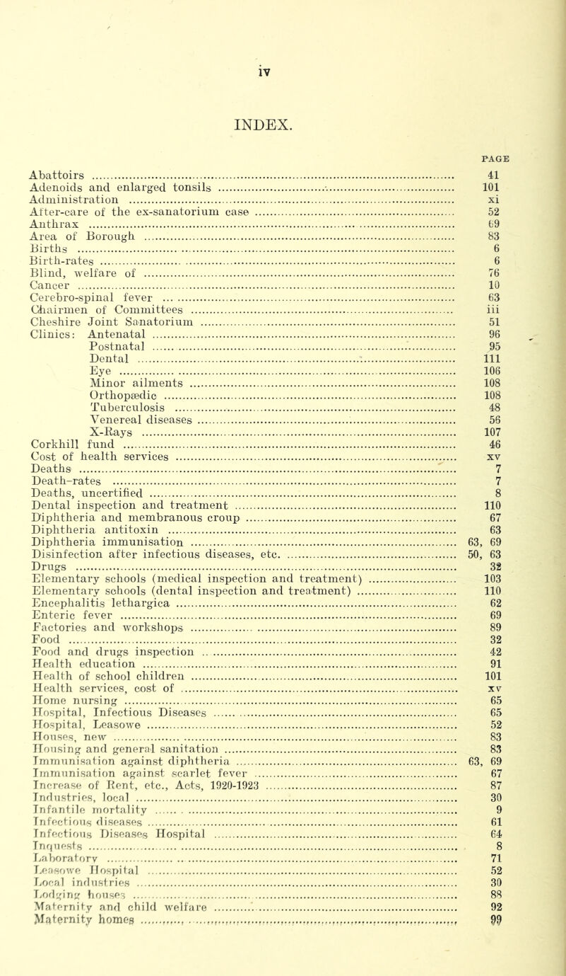 INDEX. PAGE Abattoirs 41 Adenoids and enlarged tonsils 101 Administration xi After-care of the ex-sanatorium case 52 Anthrax 69 Area of Borough 83 Births . 6 Birth-rates 6 Blind, welfare of 76 Cancer 10 Cerebro-spinal fever ... 63 Chairmen of Committees iii Cheshire Joint Sanatorium 51 Clinics: Antenatal 96 Postnatal j)5 Dental Ill Eye 106 Minor ailments 108 Orthopsedic 108 Tuberculosis 48 Venereal diseases 56 X-Rays 107 Corkhill fund 46 Cost of health services xv Deaths 7 Death-rates 7 Deaths, uncertified 8 Dental inspection and treatment 110 Diphtheria and membranous croup 67 Diphtheria antitoxin 63 Diphtheria immunisation 63, 69 Disinfection after infectious diseases, etc 50, 63 Drugs 32 Elementary schools (medical inspection and treatment) 103 Elementary schools (dental inspection and treatment) 110 Encephalitis lethargica 62 Enteric fever 69 Factories and workshops 89 Food 32 Food and drugs inspection 42 Health education 91 Health of school children 101 Health services, cost of xv Home nursing 65 Hospital, Infectious Diseases 65 Hospital, Leasowe 52 Houses, new 83 Housing and general sanitation 83 Immunisation against diphtheria 63, 69 Immunisation against scarlet fever 67 Increase of' Rent, etc., Acts, 1920-1923 87 Industries, local 30 Infantile mortality 9 Infectious diseases 61 Infectious Diseases Hospital 64 Inquests 8 Laboratory 71 Leasowe Hospital 52 Local industries 30 Lodging houses 88 Maternity and child welfare 92 Maternity homes 99