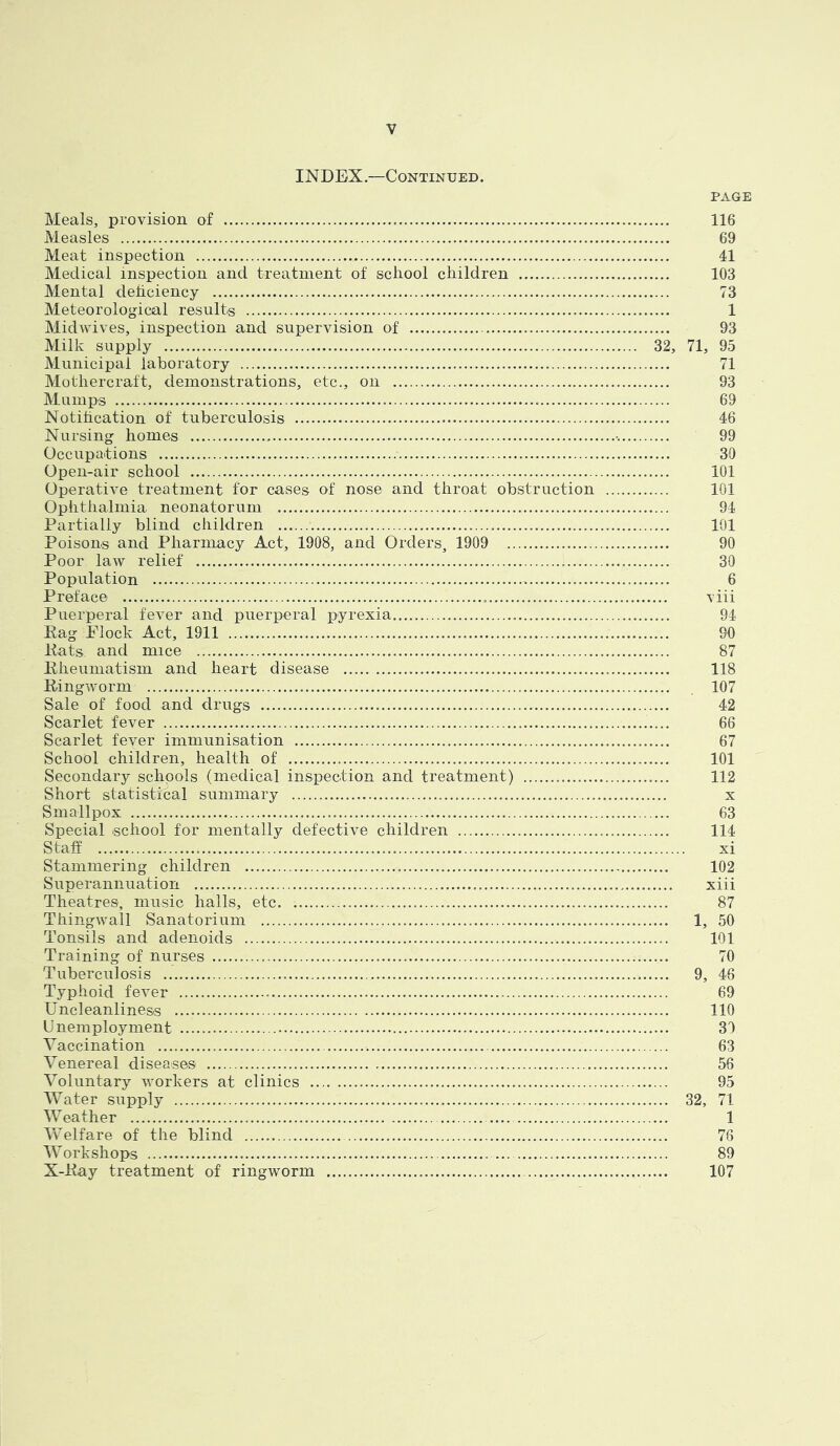 INDEX.—Continued. PAGE Meals, provision of 116 Measles 69 Meat inspection 41 Medical inspection and treatment of school children 103 Mental deficiency 73 Meteorological results 1 Midwives, inspection and supervision of 93 Milk supply 32, 71, 95 Municipal laboratory 71 Mothercraft, demonstrations, etc., on 93 Mumps 69 Notification of tuberculosis 46 Nursing homes 99 Occupations 30 Open-air school 101 Operative treatment for cases of nose and throat obstruction 101 Ophthalmia neonatorum 94 Partially blind children 101 Poisons and Pharmacy Act, 1908, and Orders, 1909 90 Poor law relief 30 Population 6 Preface viii Puerperal fever and puerperal pyrexia 94 Rag Flock Act, 1911 90 Rats and mice 87 Rheumatism and heart disease 118 Ringworm 107 Sale of food and drugs 42 Scarlet fever 66 Scarlet feyer immunisation 67 School children, health of 101 Secondary schools (medical inspection and treatment) 112 Short statistical summary x Smallpox 63 Special school for mentally defective children 114 Staff xi Stammering children 102 Superannuation xiii Theatres, music halls, etc. 87 Thingwa.il Sanatorium 1, 50 Tonsils and adenoids 101 Training of nurses 70 Tuberculosis 9, 46 Typhoid fever 69 Uncleanliness 110 Unemployment 31 Vaccination -. 63 Venereal diseases 56 Voluntary workers at clinics 95 Water supply 32, 71 Weather 1 Welfare of the blind 76 Workshops 89 X-Ray treatment of ringworm 107