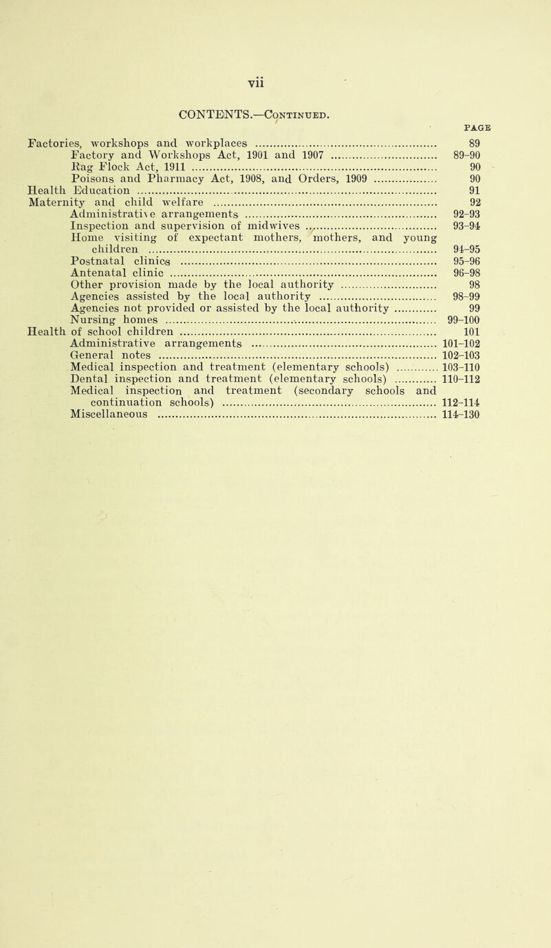 CONTENTS—Continued. page Factories, workshops and workplaces 89 Factory and Workshops Act, 1901 and 1907 89-90 Rag Flock Act, 1911 90 Poisons and Pharmacy Act, 1908, and Orders, 1909 90 Health Education 91 Maternity and child welfare 92 Administrativ e arrangements 92-93 Inspection and supervision of mid wives ... 93-94 Home visiting of expectant mothers, mothers, and young children 91-95 Postnatal clinics 95-96 Antenatal clinic 96-98 Other provision made by the local authority 98 Agencies assisted by the local authority 98-99 Agencies not provided or assisted by the local authority 99 Nursing homes 99-100 Health of school children 101 Administrative arrangements 101-102 General notes 102-103 Medical inspection and treatment (elementary schools) 103-110 Dental inspection and treatment (elementary schools) 110-112 Medical inspection and treatment (secondary schools and continuation schools) 112-114 Miscellaneous 114-130