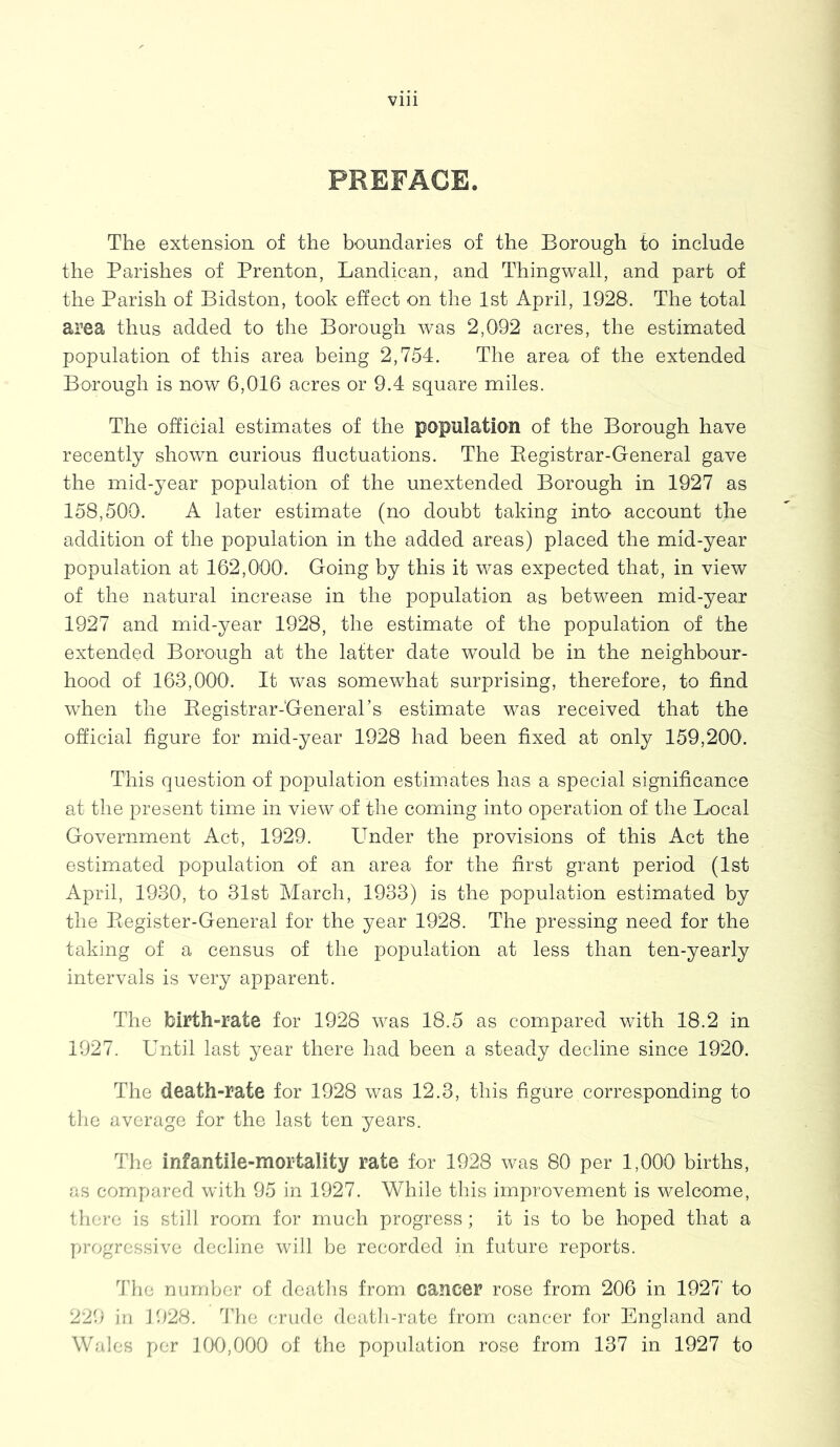 PREFACE. The extension of the boundaries of the Borough to include the Parishes of Prenton, Landican, and Thingwall, and part of the Parish of Bidston, took effect on the 1st April, 1928. The total area thus added to the Borough was 2,092 acres, the estimated population of this area being 2,754. The area of the extended Borough is now 6,016 acres or 9.4 square miles. The official estimates of the population of the Borough have recently shown curious fluctuations. The Begistrar-General gave the mid-year population of the unextended Borough in 1927 as 158,500. A later estimate (no doubt taking into account tjie addition of the population in the added areas) placed the mid-year population at 162,000'. Going by this it was expected that, in view of the natural increase in the population as between mid-year 1927 and mid-year 1928, the estimate of the population of the extended Borough at the latter date would be in the neighbour- hood of 163,000. It was somewhat surprising, therefore, to find when the Registrar-General's estimate was received that the official figure for mid-year 1928 had been fixed at only 159,200. This question of population estimates has a special significance at the present time in view of the coming into operation of the Local Government Act, 1929. LTnder the provisions of this Act the estimated population of an area for the first grant period (1st April, 1930, to 31st March, 1933) is the population estimated by the Register-General for the year 1928. The pressing need for the taking of a census of the population at less than ten-yearly intervals is very apparent. The birth-rate for 1928 was 18.5 as compared with 18.2 in 1927. Until last year there had been a steady decline since 1920. The death-rate for 1928 was 12.3, this figure corresponding to the average for the last ten years. The infantile-mortality rate for 1928 was 80 per 1,000 births, as compared with 95 in 1927. While this improvement is welcome, there is still room for much progress; it is to be hoped that a progressive decline will be recorded in future reports. The number of deaths from cancer rose from 206 in 1927 to 229 in 1928. The crude death-rate from cancer for England and Wales per 100,000 of the population rose from 137 in 1927 to