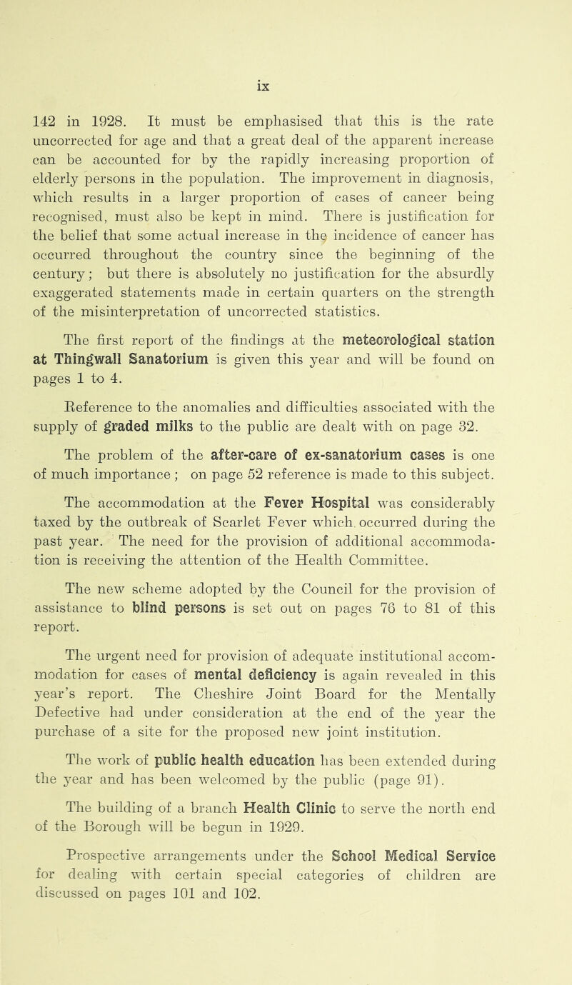 142 in 1928. It must be emphasised that this is the rate uncorrected for age and that a great deal of the apparent increase can be accounted for by the rapidly increasing proportion of elderly persons in the population. The improvement in diagnosis, which results in a larger proportion of cases of cancer being recognised, must also be kept in mind. There is justification for the belief that some actual increase in thq incidence of cancer has occurred throughout the country since the beginning of the century; but there is absolutely no justification for the absurdly exaggerated statements made in certain quarters on the strength of the misinterpretation of uncorrected statistics. The first report of the findings at the meteorological station at Thingwall Sanatorium is given this year and will be found on pages 1 to 4. Eeference to the anomalies and difficulties associated with the supply of graded milks to the public are dealt with on page 32. The problem of the after-care of ex-sanatorium cases is one of much importance ; on page 52 reference is made to this subject. The accommodation at the Fever Hospital was considerably taxed by the outbreak of Scarlet Fever which, occurred during the past year. The need for the provision of additional accommoda- tion is receiving the attention of the Health Committee. The new scheme adopted by the Council for the provision of assistance to blind persons is set out on pages 76 to 81 of this report. The urgent need for provision of adequate institutional accom- modation for cases of mental deficiency is again revealed in this year’s report. The Cheshire Joint Board for the Mentally Defective had under consideration at the end of the year the purchase of a site for the proposed new joint institution. The work of public health education has been extended during the year and has been welcomed by the public (page 91). The building of a branch Health Clinic to serve the north end of the Borough will be begun in 1929. Prospective arrangements under the School Medical Service for dealing with certain special categories of children are discussed on pages 101 and 102.