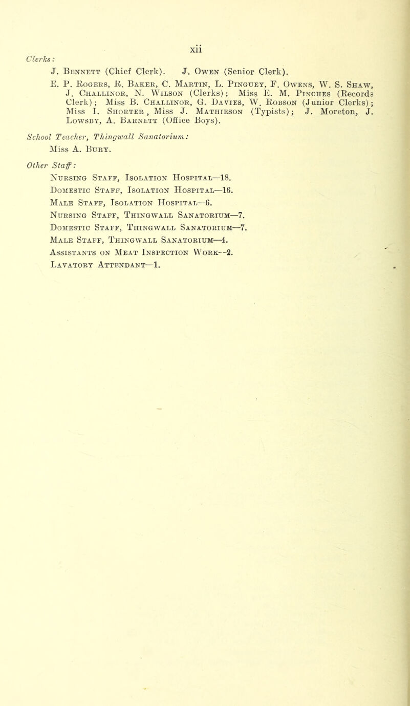 Clei'Jcs: J. Bennett (Chief Clerk). J. Owen (Senior Clerk). E. P. Rogers, R. Baker, C. Martin, L. Pinguey, F. Owens, W. S. Shaw, J. Challinor, N. Wilson (Clerks); Miss E. M. Pinches (Records Clerk); Miss B. Challinor, G. Davies, W. Robson (Junior Clerks); Miss I. Shorter, Miss J. Mathteson (Typists); J. Moreton, J. Lowsby, A. Barnett (Office Boys). School Teacher, Thingwall Sanatorium: Miss A. Bury. Other Staff: Nursing Staff, Isolation Hospital—18. Domestic Staff, Isolation Hospital—16. Male Staff, Isolation Hospital—6. Nursing Staff, Thingwall Sanatorium—7. Domestic Staff, Thingwall Sanatorium—7. Male Staff, Thingwall Sanatorium—4. Assistants on Meat Inspection Work--2. Lavatory Attendant—1.