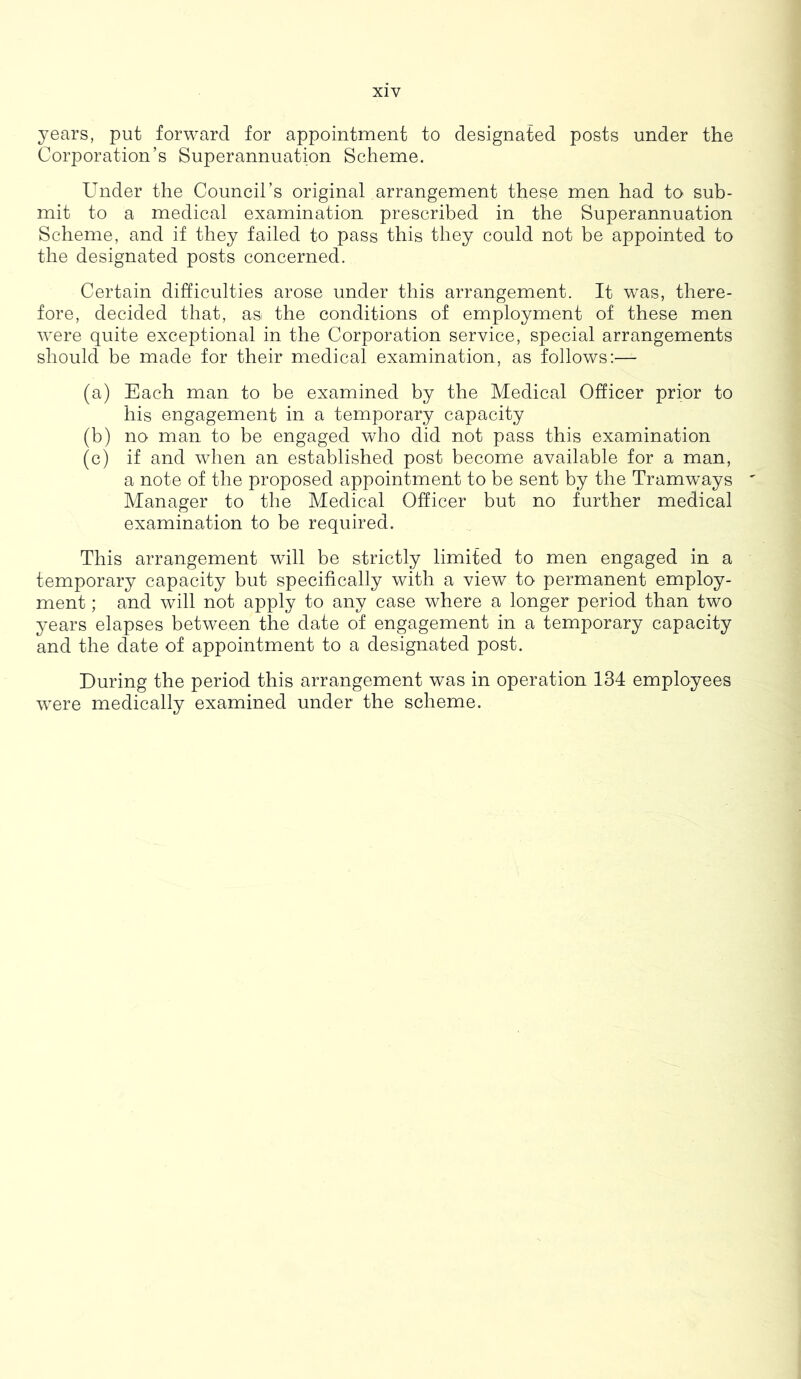 X1Y years, put forward for appointment to designated posts under the Corporation’s Superannuation Scheme. Under the Council’s original arrangement these men had to sub- mit to a medical examination prescribed in the Superannuation Scheme, and if they failed to pass this they could not be appointed to the designated posts concerned. Certain difficulties arose under this arrangement. It was, there- fore, decided that, as the conditions of employment of these men were quite exceptional in the Corporation service, special arrangements should be made for their medical examination, as follows:— (a) Each man to be examined by the Medical Officer prior to his engagement in a temporary capacity (b) no man to be engaged who did not pass this examination (c) if and when an established post become available for a man, a note of the proposed appointment to be sent by the Tramways Manager to the Medical Officer but no further medical examination to be required. This arrangement will be strictly limited to men engaged in a temporary capacity but specifically with a view to permanent employ- ment ; and will not apply to any case where a longer period than two years elapses between the date of engagement in a temporary capacity and the date of appointment to a designated post. During the period this arrangement was in operation 134 employees were medically examined under the scheme.