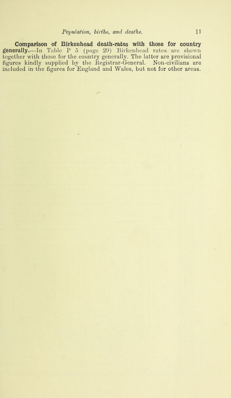 Comparison of Birkenhead death-rates with those for country generally.—In Table P 5 (page 29) Birkenhead rates are shewn together with those for the country generally. The latter are provisional figures kindly supplied by the Kegistrar-Gfeneral. Non-civilians are included in-the figures for England and Wales, but not for other areas.