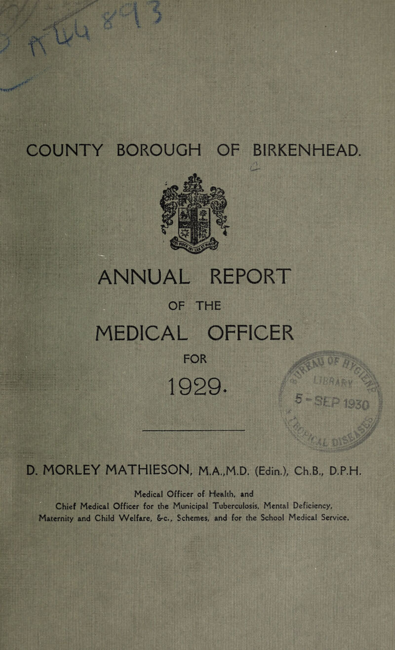 ANNUAL REPORT OF THE MEDICAL OFFICER 1929. * '-aV- ■! • .: D. MORLEY MATHIESON, MA,M.D. (Edin.X Ch.B„ D.P.H, Medical Officer of Health, and Chief Medical Officer for the Municipal Tuberculosis, Mental Deficiency, Maternity and Child Welfare, €rc.. Schemes, and for the School Medical Service. BIRKENHEAD. COUNTY BOROUGH